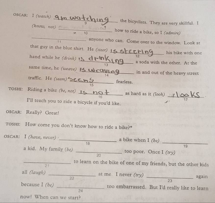 OSCAR: I (watch) 
the bicyclists. They are very skillful. I 
(know, not) _how to ride a bike, so I (admire) 
10 
_ 
11 
anyone who can. Come over to the window. Look at 
that guy in the blue shirt. He (steer) 
_his bike with one 
hand while he (drink) 
12 
_ 
a soda with the other. At the 
13 
same time, he (weave) _in and out of the heavy street 
14 
traffic. He (seem) _fearless. 
15 
TOsHI: Riding a bike (be, not) _as hard as it (look) _.
16
17 
I’ll teach you to ride a bicycle if you'd like. 
OSCAR: Really? Great! 
TosHI: How come you don’t know how to ride a bike?* 
OSCAR: I (have, never) _a bike when I (be)
18
_ 
19 
a kid. My family (be) _too poor. Once I (try) 
20 
_to learn on the bike of one of my friends, but the other kids 
21 
all (laugh) _at me. I never (try) 
22 
_again 
23 
because I (be) _too embarrassed. But I'd really like to learn 
24 
now! When can we start?