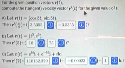 For the given position vectors r(t), 
compute the (tangent) velocity vector r'(t) for the given value of t. 
A) Let r(t)= (cos 5t, sin 5t). 
Then r'( π /4 )= ( 3.5355 ① -3.5355 o )? 
B) Let r(t)=(t^2,t^3). 
Then r'(5)=(|10 ① . 75 ① 
C) Let r(t)=e^(5t)i+e^(-5t)j+tk
Then r'(2)= 110132.329 ① 1+ -0.00023 ① 1+ 1 ① k?