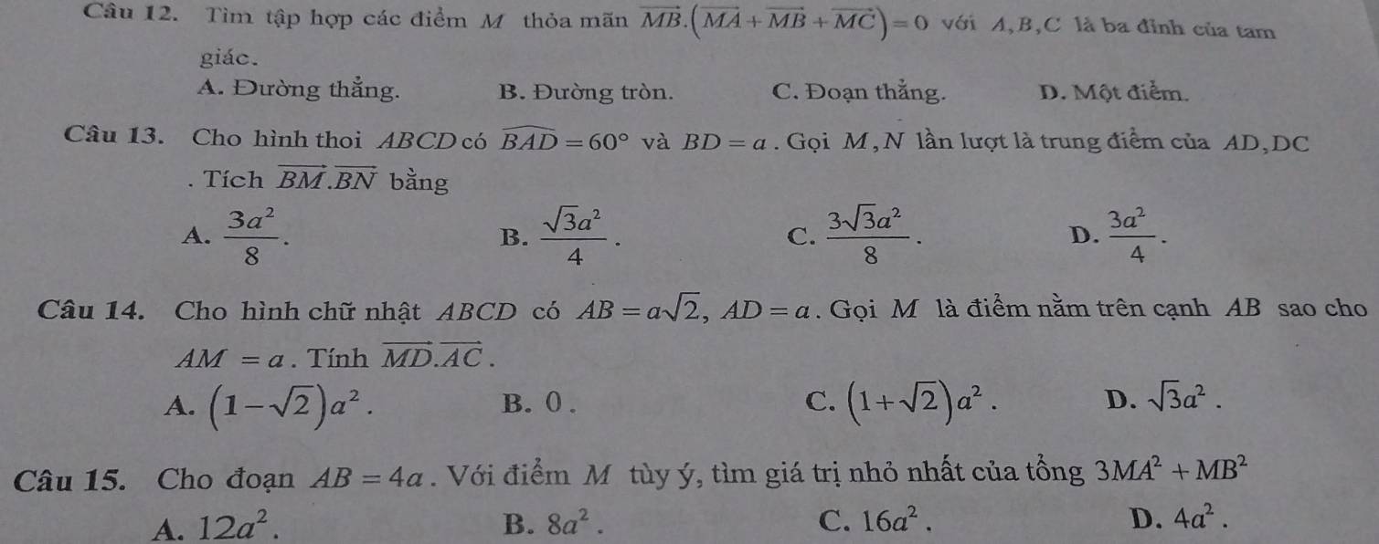 Tìm tập hợp các điểm M thỏa mãn vector MB.(vector MA+vector MB+vector MC)=0 với A, B, C là ba đỉnh của tam
giác.
A. Đường thắng. B. Đường tròn. C. Đoạn thẳng. D. Một điểm.
Câu 13. Cho hình thoi ABCD có widehat BAD=60° và BD=a. Gọi M, N lần lượt là trung điểm của AD, DC. Tích vector BM.vector BN bằng
A.  3a^2/8 .  sqrt(3)a^2/4 . C.  3sqrt(3)a^2/8 . D.  3a^2/4 . 
B.
Câu 14. Cho hình chữ nhật ABCD có AB=asqrt(2), AD=a. Gọi M là điểm nằm trên cạnh AB sao cho
AM=a. Tính vector MD.vector AC.
A. (1-sqrt(2))a^2. B. 0. C. (1+sqrt(2))a^2. D. sqrt(3)a^2. 
Câu 15. Cho đoạn AB=4a. Với điểm Mô tùy ý, tìm giá trị nhỏ nhất của tổng 3MA^2+MB^2
A. 12a^2. B. 8a^2. C. 16a^2. D. 4a^2.