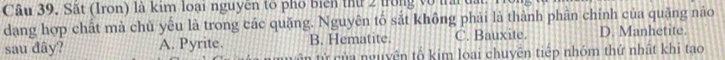 Sắt (Iron) là kim loại nguyên tổ phố biển thứ 2 trong vô t
dang hợp chất mà chủ yếu là trong các quặng. Nguyên tố sắt không phải là thành phần chính của quặng nào
sau đây? A. Pyrite. B. Hematite. C. Bauxite. D. Manhetite.
T ừ nguyên tố kim loại chuyên tiếp nhóm thứ nhật khi tạo
