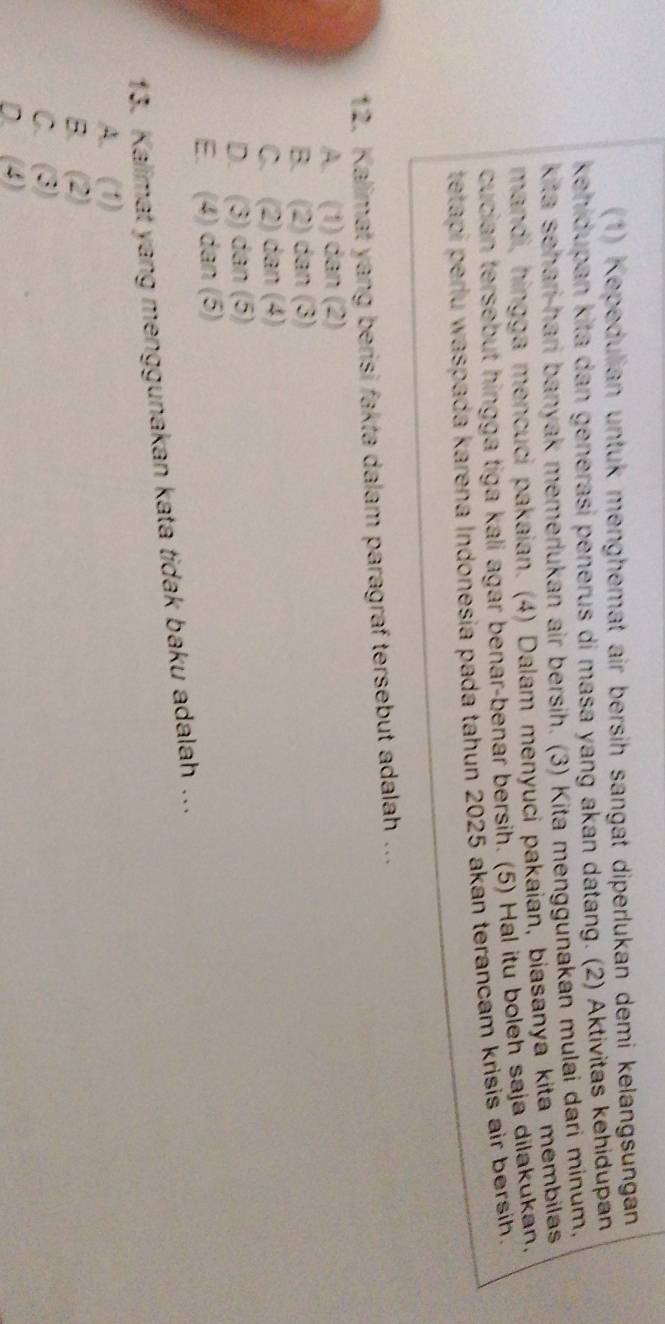 (1) Kepedulian untuk menghemat air bersih sangat diperlukan demi kelangsungan
kehidupan kita dan generasi pėnerus di masa yang akan dátang. (2) Aktivitas kehidupan
kita sehari-hari banyak memerlukan air bersih. (3) Kita menggunakan mulai dari minum,
mandi, hingga mencuci pakaian. (4) Dalam menyuci pakaian, biasanya kita membilas
cucian tersebut hingga tiga kali agar benar-benar bersih. (5) Hal itu boleh saja dilakukan.
tetapi perlu waspada karena Indonesia pada tahun 2025 akan terancam krisis air bersih.
12. Kalimat yang berisi fakta dalam paragraf tersebut adalah ...
A. (1) dan (2)
B. (2) dan (3)
C. (2) dan (4)
D. (3) dan (5)
E. (4) dan (5)
13. Kalimat yang menggunakan kata tidak baku adalah ...
A. (1)
B. (2)
C. (3)
D. (4)