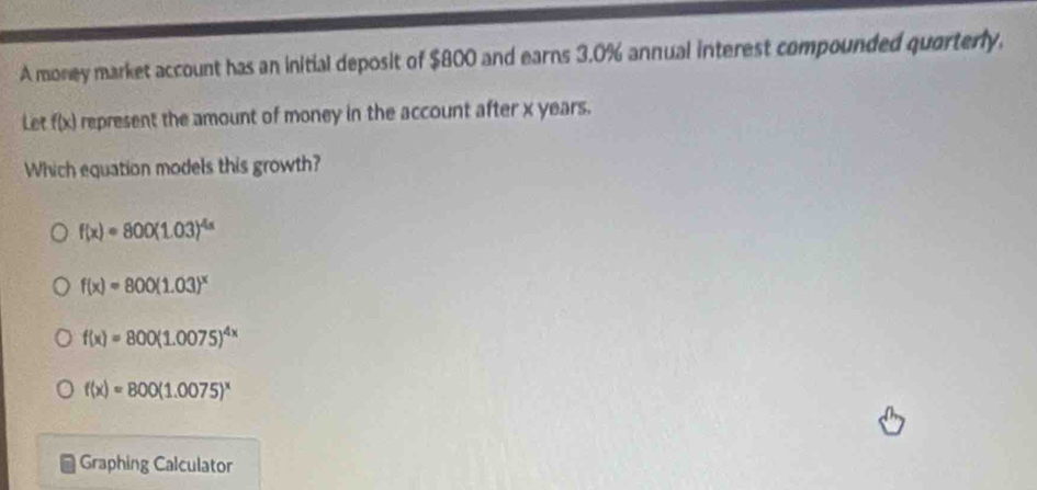 A money market account has an initial deposit of $800 and earns 3.0% annual interest compounded quarterly.
Let f(x) represent the amount of money in the account after x years.
Which equation models this growth?
f(x)=800(1.03)^4x
f(x)=800(1.03)^x
f(x)=800(1.0075)^4x
f(x)=800(1.0075)^x
Graphing Calculator