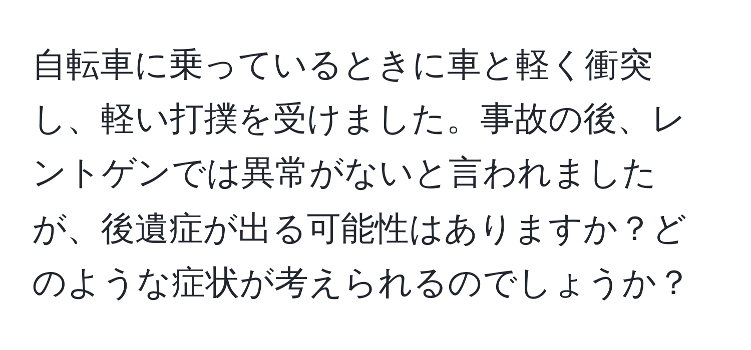 自転車に乗っているときに車と軽く衝突し、軽い打撲を受けました。事故の後、レントゲンでは異常がないと言われましたが、後遺症が出る可能性はありますか？どのような症状が考えられるのでしょうか？