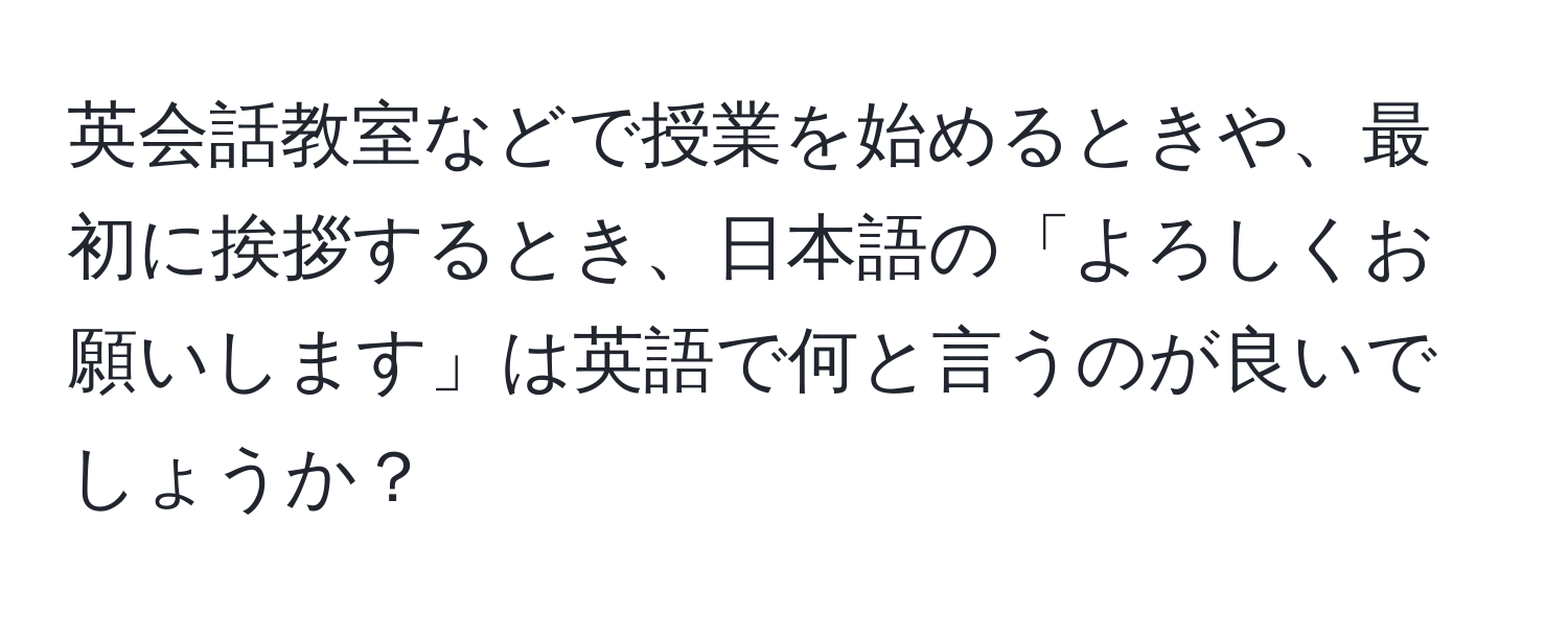 英会話教室などで授業を始めるときや、最初に挨拶するとき、日本語の「よろしくお願いします」は英語で何と言うのが良いでしょうか？