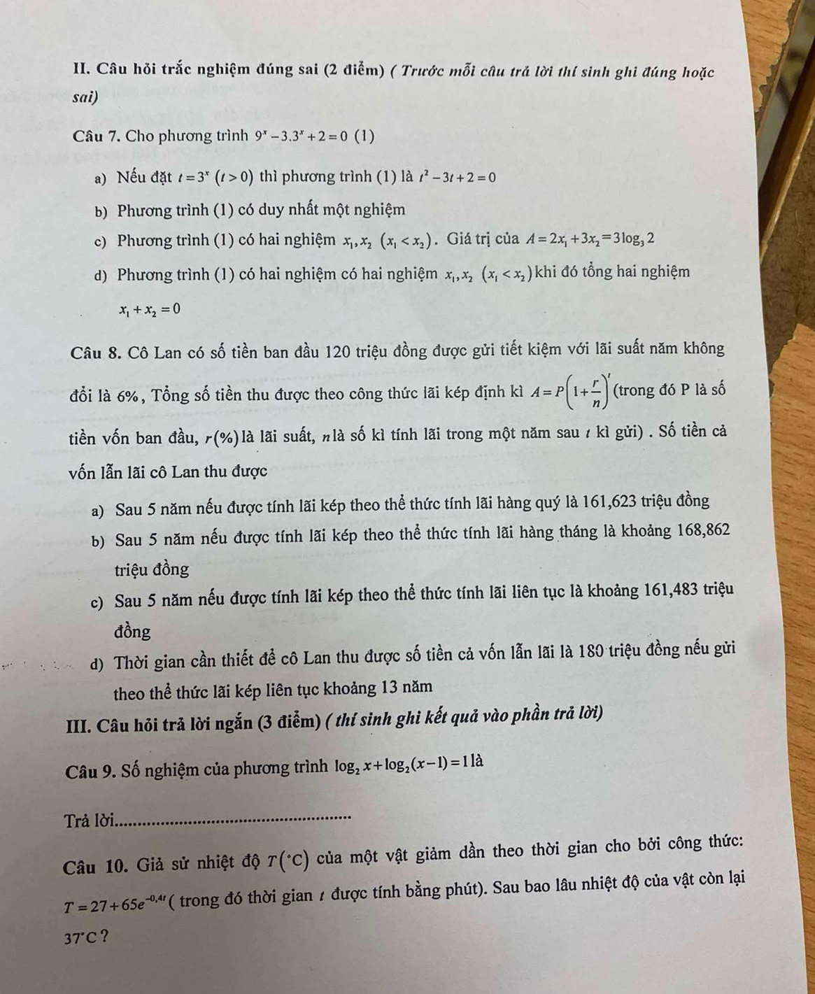 Câu hỏi trắc nghiệm đúng sai (2 điễm) ( Trước mỗi câu trả lời thí sinh ghi đúng hoặc
sai)
Câu 7. Cho phương trình 9^x-3.3^x+2=0 (1)
a) Nếu đặt t=3^x(t>0) thì phương trình (1) là t^2-3t+2=0
b) Phương trình (1) có duy nhất một nghiệm
c) Phương trình (1) có hai nghiệm x_1,x_2(x_1 . Giá trị của A=2x_1+3x_2=3log _32
d) Phương trình (1) có hai nghiệm có hai nghiệm x_1,x_2(x_1 khi đó tổng hai nghiệm
x_1+x_2=0
Câu 8. Cô Lan có số tiền ban đầu 120 triệu đồng được gửi tiết kiệm với lãi suất năm không
đổi là 6%, Tổng số tiền thu được theo công thức lãi kép định kì A=P(1+ r/n )^t (trong đó P là số
tiền vốn ban đầu, rbeginpmatrix % endpmatrix là lãi suất, nlà số kì tính lãi trong một năm sau / kì gửi) . Số tiền cả
vốn lẫn lãi cô Lan thu được
a) Sau 5 năm nếu được tính lãi kép theo thể thức tính lãi hàng quý là 161,623 triệu đồng
b) Sau 5 năm nếu được tính lãi kép theo thể thức tính lãi hàng tháng là khoảng 168,862
triệu đồng
c) Sau 5 năm nếu được tính lãi kép theo thể thức tính lãi liên tục là khoảng 161,483 triệu
đồng
d) Thời gian cần thiết để cô Lan thu được số tiền cả vốn lẫn lãi là 180 triệu đồng nếu gửi
theo thể thức lãi kép liên tục khoảng 13 năm
III. Câu hỏi trả lời ngắn (3 điểm) ( thí sinh ghi kết quả vào phần trả lời)
Câu 9. Số nghiệm của phương trình log _2x+log _2(x-1)=11lambda
Trả lời_
Câu 10. Giả sử nhiệt độ T(^circ C) của một vật giảm dần theo thời gian cho bởi công thức:
T=27+65e^(-0,4t) ( trong đó thời gian / được tính bằng phút). Sau bao lâu nhiệt độ của vật còn lại
37°C ?