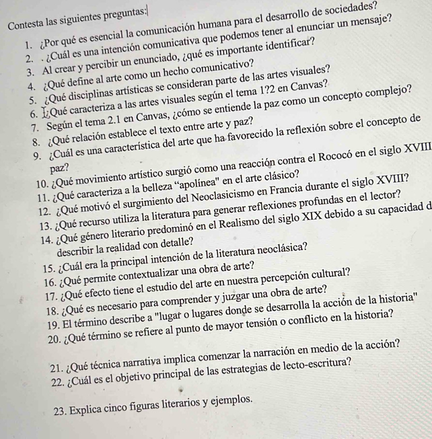 Contesta las siguientes preguntas:|
1. ¿Por qué es esencial la comunicación humana para el desarrollo de sociedades?
2.  ¿Cuál es una intención comunicativa que podemos tener al enunciar un mensaje?
3. Al crear y percibir un enunciado, ¿qué es importante identificar?
4. ¿Qué define al arte como un hecho comunicativo?
5. ¿Qué disciplinas artísticas se consideran parte de las artes visuales?
6. L ¿Qué caracteriza a las artes visuales según el tema 1?2 en Canvas?
7. Según el tema 2.1 en Canvas, ¿cómo se entiende la paz como un concepto complejo?
8. ¿Qué relación establece el texto entre arte y paz?
9. ¿Cuál es una característica del arte que ha favorecido la reflexión sobre el concepto de
10. ¿Qué movimiento artístico surgió como una reacción contra el Rococó en el siglo XVIII
paz?
11. ¿Qué caracteriza a la belleza “apolínea' en el arte clásico?
12. ¿Qué motivó el surgimiento del Neoclasicismo en Francia durante el siglo XVIII?
13. ¿Qué recurso utiliza la literatura para generar reflexiones profundas en el lector?
14. ¿Qué género literario predominó en el Realismo del siglo XIX debido a su capacidad de
describir la realidad con detalle?
15. ¿Cuál era la principal intención de la literatura neoclásica?
16. ¿Qué permite contextualizar una obra de arte?
17. ¿Qué efecto tiene el estudio del arte en nuestra percepción cultural?
18. ¿Qué es necesario para comprender y juzgar una obra de arte?
19. El término describe a "lugar o lugares donde se desarrolla la acción de la historia"
20. ¿Qué término se refiere al punto de mayor tensión o conflicto en la historia?
21. ¿Qué técnica narrativa implica comenzar la narración en medio de la acción?
22. ¿Cuál es el objetivo principal de las estrategias de lecto-escritura?
23. Explica cinco figuras literarios y ejemplos.