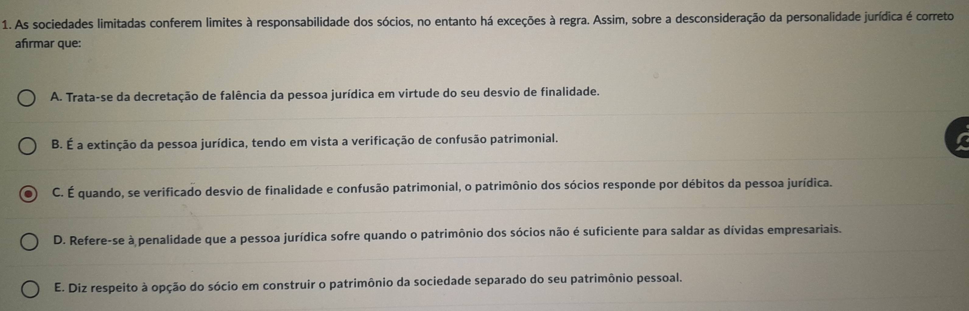 As sociedades limitadas conferem limites à responsabilidade dos sócios, no entanto há exceções à regra. Assim, sobre a desconsideração da personalidade jurídica é correto
afrmar que:
A. Trata-se da decretação de falência da pessoa jurídica em virtude do seu desvio de finalidade.
B. É a extinção da pessoa jurídica, tendo em vista a verificação de confusão patrimonial.
C. É quando, se verificado desvio de finalidade e confusão patrimonial, o patrimônio dos sócios responde por débitos da pessoa jurídica.
D. Refere-se à penalidade que a pessoa jurídica sofre quando o patrimônio dos sócios não é suficiente para saldar as dívidas empresariais.
E. Diz respeito à opção do sócio em construir o patrimônio da sociedade separado do seu patrimônio pessoal.