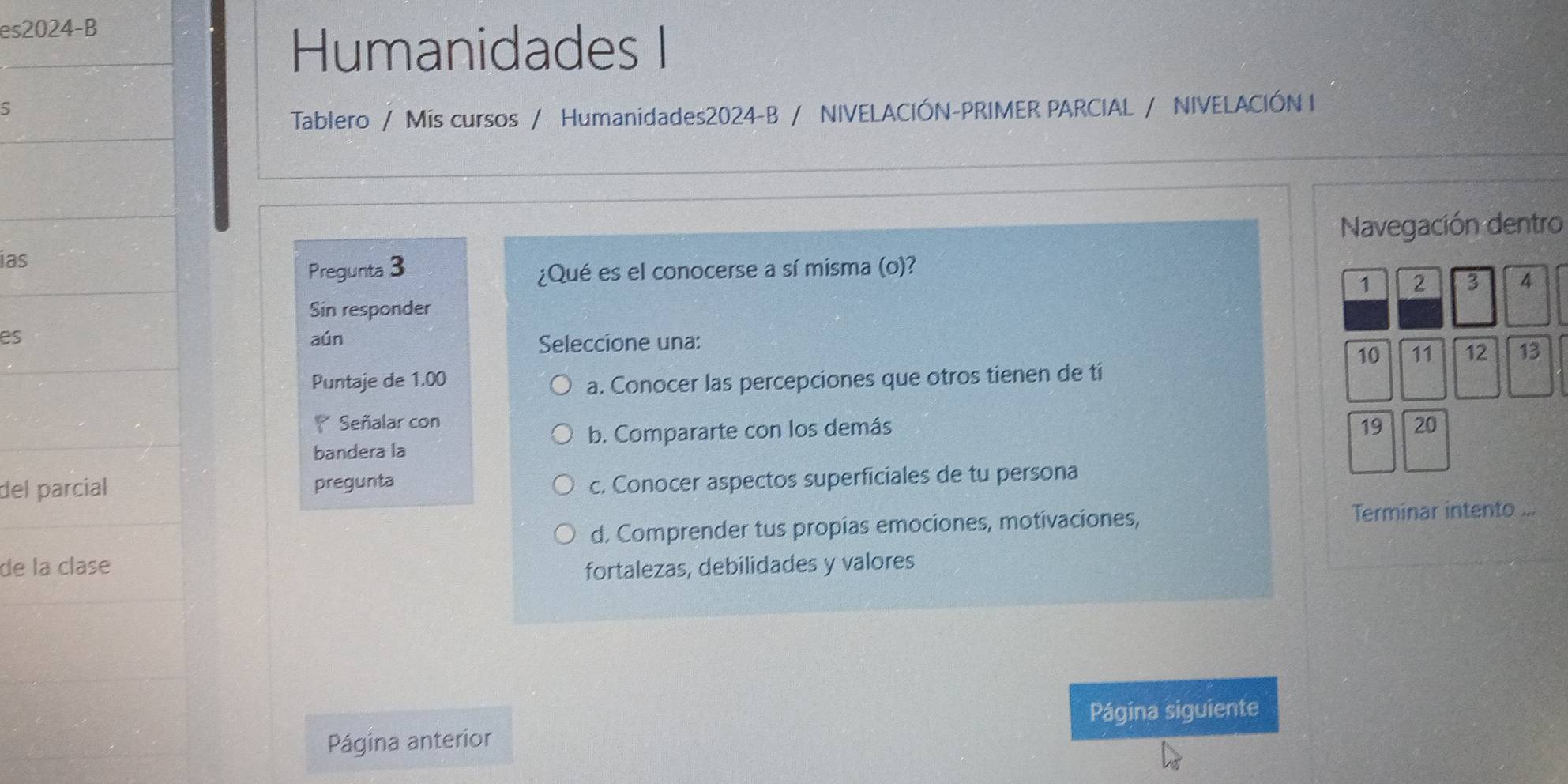 es2024-B 
Humanidades I 
5 
Tablero / Mis cursos / Humanidades2024-B / NIVELACIÓN-PRIMER PARCIAL / NIVELACIÓN I 
Navegación dentro 
ias 
Pregunta 3 ¿Qué es el conocerse a sí misma (o)?
1 2 3 4
Sin responder 
es aún Seleccione una: 11 12 13
10
Puntaje de 1.00 a. Conocer las percepciones que otros tienen de tí 
Señalar con 20
b. Compararte con los demás 19
bandera la 
del parcial pregunta 
c. Conocer aspectos superficiales de tu persona 
d. Comprender tus propias emociones, motivaciones, Terminar intento ... 
de la clase fortalezas, debilidades y valores 
Página siguiente 
Página anterior