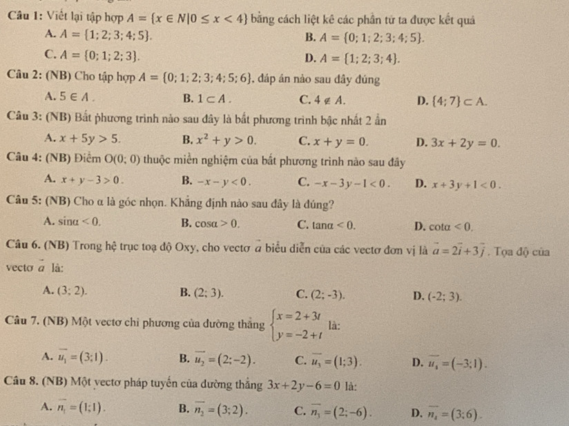 Viết lại tập hợp A= x∈ N|0≤ x<4 bằng cách liệt kê các phần tử ta được kết quả
A. A= 1;2;3;4;5 . B. A= 0;1;2;3;4;5 .
C. A= 0;1;2;3 .
D. A= 1;2;3;4 .
Câu 2: (NB) Cho tập hợp A= 0;1;2;3;4;5;6 , đáp án nảo sau đây đúng
A. 5∈ A. B. 1⊂ A. C. 4∉ A. D.  4;7 ⊂ A.
Câu 3: (NB) Bất phương trình nào sau đây là bất phương trình bậc nhất 2 ẩn
A. x+5y>5. B. x^2+y>0. C. x+y=0. D. 3x+2y=0.
Câu 4: (NB) Điểm O(0;0) thuộc miền nghiệm của bắt phương trình nào sau đây
A. x+y-3>0. B. -x-y<0. C. -x-3y-1<0. D. x+3y+1<0.
Câu 5: (NB) Cho α là góc nhọn. Khẳng định nào sau đây là đúng?
A. sin alpha <0. B. cos alpha >0. C. tan alpha <0. D. cot alpha <0.
Câu 6. (NB) Trong hệ trục toạ độ Oxy, cho vectơ a biểu diễn của các vectơ đơn vị là vector a=2vector i+3vector j. Tọa độ của
vecto vector a là:
A. (3;2). B. (2;3). C. (2;-3). D. (-2;3).
Câu 7. (NB) Một vectơ chỉ phương của đường thắng beginarrayl x=2+3t y=-2+tendarray. là:
A. overline u_1=(3;1). B. vector u_2=(2;-2). C. overline u_3=(1;3). D. vector u_4=(-3;1).
Câu 8. (NB) Một vectơ pháp tuyến của dường thẳng 3x+2y-6=0 là:
A. overline n_1=(1;1). B. overline n_2=(3;2). C. overline n_3=(2;-6). D. overline n_4=(3;6).