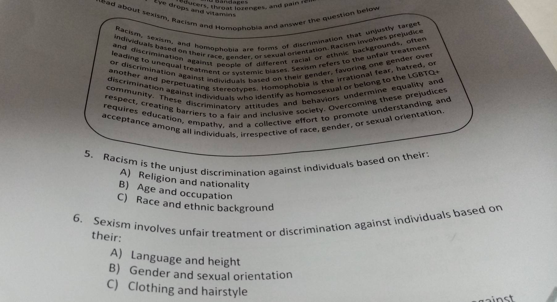 ubandages
e ers , throat lozenges , and a r
Eye drops and vitamins
head about sexism, Racism and Homophobia and answer the question below
Racism, sexism, and homophobia are forms of discrimination that unjustly target
individuals based on their race, gender, or sexual orientation. Racism involves prejudice
and discrimination against people of different racial or ethnic backgrounds, often
leading to unequal treatment or systemic biases. Sexism refers to the unfair treatment
or discrimination against individuals based on their gender, favoring one gender over
another and perpetuating stereotypes. Homophobia is the irrational fear, hatred, or
discrimination against individuals who identify as homosexual or belong to the LGBTQ+
community. These discriminatory attitudes and behaviors undermine equality and
respect, creating barriers to a fair and inclusive society. Overcoming these prejudices
requires education, empathy, and a collective effort to promote understanding and
acceptance among all individuals, irrespective of race, gender, or sexual orientation.
5. Racism is the unjust discrimination against individuals based on their:
A) Religion and nationality
B Age and occupation
C) Race and ethnic background
6. Sexism involves unfair treatment or discrimination against individuals based on
their:
A Language and height
B) Gender and sexual orientation
C) Clothing and hairstyle
ainst
