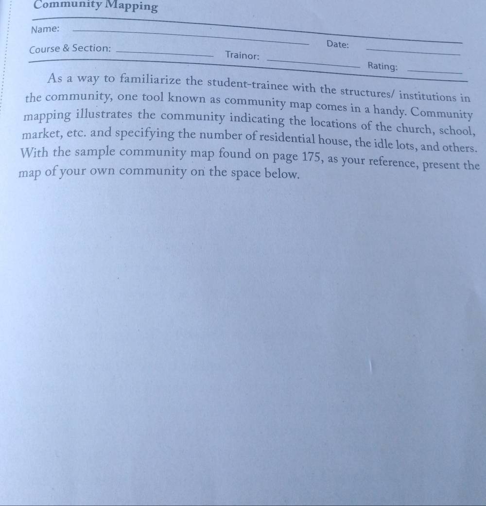 Community Mapping 
Name:_ 
_ 
Course & Section:_ 
_ 
_ 
Date: 
Trainor: _Rating:_ 
As a way to familiarize the student-trainee with the structures/ institutions in 
the community, one tool known as community map comes in a handy. Community 
mapping illustrates the community indicating the locations of the church, school, 
market, etc. and specifying the number of residential house, the idle lots, and others. 
With the sample community map found on page 175, as your reference, present the 
map of your own community on the space below.