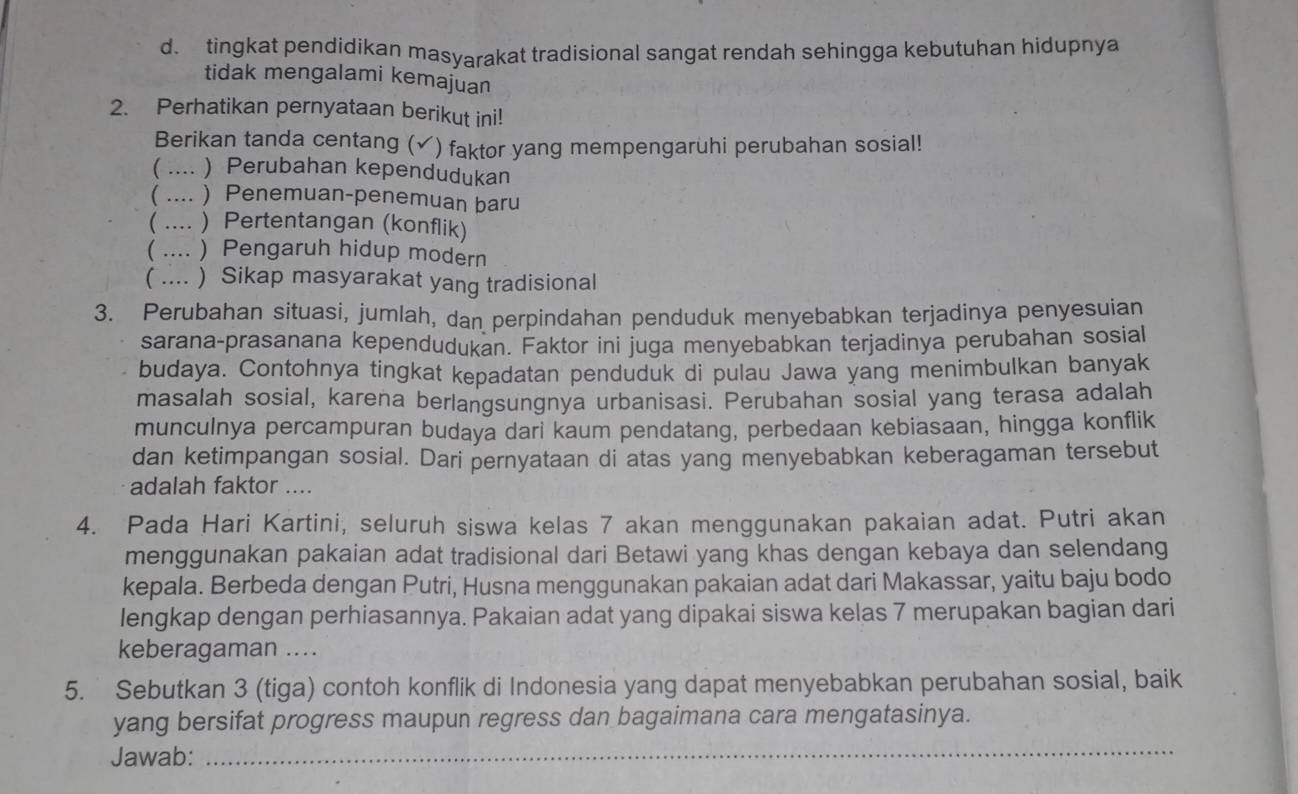 d. tingkat pendidikan masyarakat tradisional sangat rendah sehingga kebutuhan hidupnya
tidak mengalami kemajuan
2. Perhatikan pernyataan berikut ini!
Berikan tanda centang ( ￥) faktor yang mempengaruhi perubahan sosial!
( .... ) Perubahan kependudukan
( .... ) Penemuan-penemuan baru
( .... ) Pertentangan (konflik)
( .... ) Pengaruh hidup modern
( .... ) Sikap masyarakat yang tradisional
3. Perubahan situasi, jumlah, dan perpindahan penduduk menyebabkan terjadinya penyesuian
sarana-prasanana kependudukan. Faktor ini juga menyebabkan terjadinya perubahan sosial
budaya. Contohnya tingkat kepadatan penduduk di pulau Jawa yang menimbulkan banyak
masalah sosial, karena berlangsungnya urbanisasi. Perubahan sosial yang terasa adalah
munculnya percampuran budaya dari kaum pendatang, perbedaan kebiasaan, hingga konflik
dan ketimpangan sosial. Dari pernyataan di atas yang menyebabkan keberagaman tersebut
adalah faktor ....
4. Pada Hari Kartini, seluruh siswa kelas 7 akan menggunakan pakaian adat. Putri akan
menggunakan pakaian adat tradisional dari Betawi yang khas dengan kebaya dan selendang
kepala. Berbeda dengan Putri, Husna menggunakan pakaian adat dari Makassar, yaitu baju bodo
lengkap dengan perhiasannya. Pakaian adat yang dipakai siswa kelas 7 merupakan bagian dari
keberagaman ....
5. Sebutkan 3 (tiga) contoh konflik di Indonesia yang dapat menyebabkan perubahan sosial, baik
yang bersifat progress maupun regress dan bagaimana cara mengatasinya.
Jawab:
_