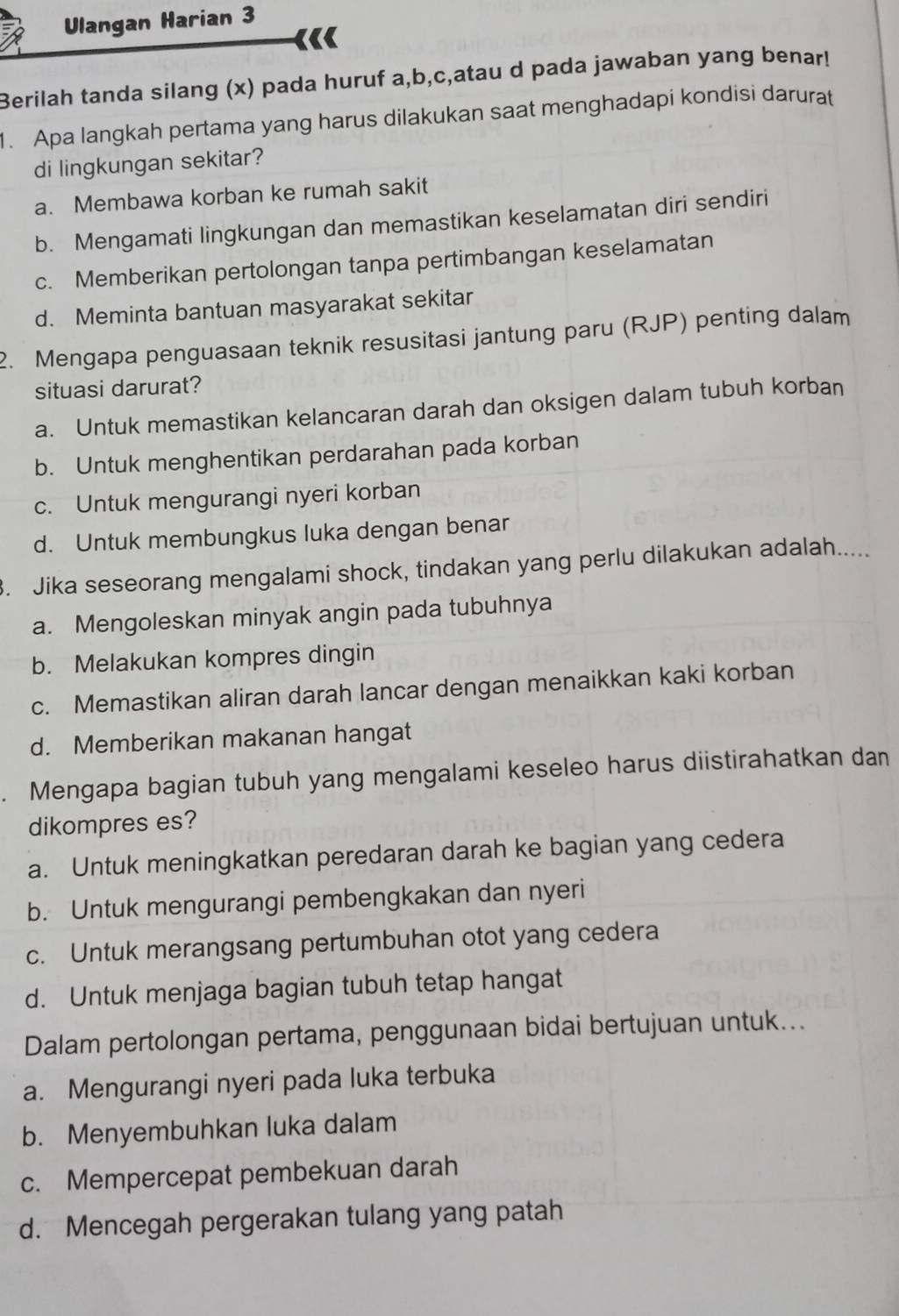 Ulangan Harian 3
Berilah tanda silang (x) pada huruf a,b,c,atau d pada jawaban yang benar!
1. Apa langkah pertama yang harus dilakukan saat menghadapi kondisi darurat
di lingkungan sekitar?
a. Membawa korban ke rumah sakit
b. Mengamati lingkungan dan memastikan keselamatan diri sendiri
c. Memberikan pertolongan tanpa pertimbangan keselamatan
d. Meminta bantuan masyarakat sekitar
2. Mengapa penguasaan teknik resusitasi jantung paru (RJP) penting dalam
situasi darurat?
a. Untuk memastikan kelancaran darah dan oksigen dalam tubuh korban
b. Untuk menghentikan perdarahan pada korban
c. Untuk mengurangi nyeri korban
d. Untuk membungkus luka dengan benar
3. Jika seseorang mengalami shock, tindakan yang perlu dilakukan adalah.....
a. Mengoleskan minyak angin pada tubuhnya
b. Melakukan kompres dingin
c. Memastikan aliran darah lancar dengan menaikkan kaki korban
d. Memberikan makanan hangat
Mengapa bagian tubuh yang mengalami keseleo harus diistirahatkan dan
dikompres es?
a. Untuk meningkatkan peredaran darah ke bagian yang cedera
b. Untuk mengurangi pembengkakan dan nyeri
c. Untuk merangsang pertumbuhan otot yang cedera
d. Untuk menjaga bagian tubuh tetap hangat
Dalam pertolongan pertama, penggunaan bidai bertujuan untuk...
a. Mengurangi nyeri pada luka terbuka
b. Menyembuhkan luka dalam
c. Mempercepat pembekuan darah
d. Mencegah pergerakan tulang yang patah