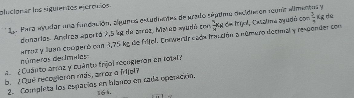 olucionar los siguientes ejercicios. 
19. Para ayudar una fundación, algunos estudiantes de grado séptimo decidieron reunir alimentos y 
donarlos. Andrea aportó 2,5 kg de arroz, Mateo ayudó con  5/8 Kg de frijol, Catalina ayudó con  3/9 Kg de 
arroz y Juan cooperó con 3,75 kg de frijol. Convertir cada fracción a número decimal y responder con 
números decimales: 
a. ¿Cuánto arroz y cuánto frijol recogieron en total? 
b. ¿Qué recogieron más, arroz o fríjol? 
2. Completa los espacios en blanco en cada operación. 
164.