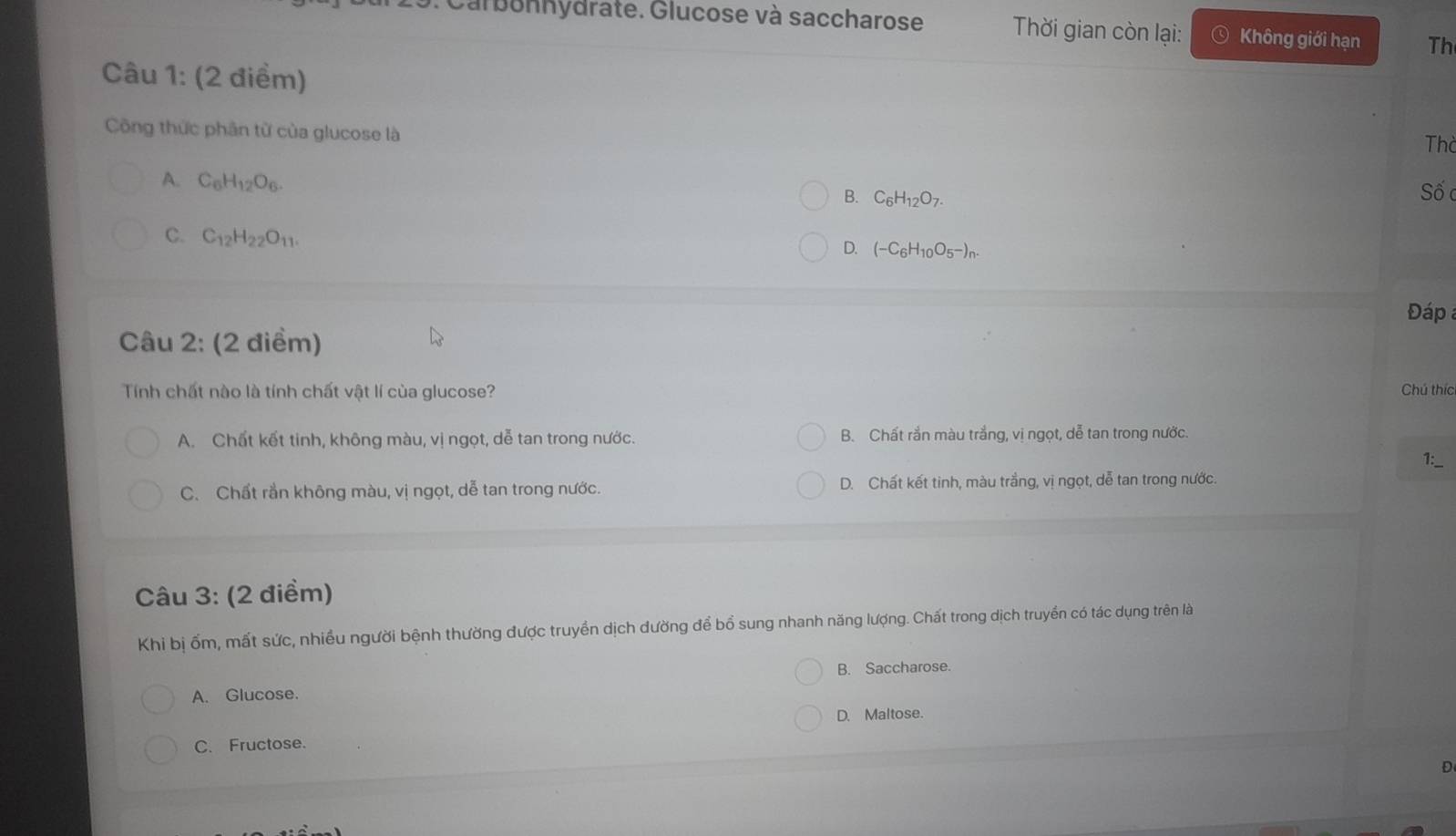 Carbonhydrate. Glucose và saccharose Thời gian còn lại: Không giới hạn Th
Câu 1: (2 điểm)
Công thức phân từ của glucose là
Th
A. C_6H_12O_6. B. C_6H_12O_7. 
Số c
C. C_12H_22O_11.
D. (-C_6H_10O_5-)_n. 
Đáp 
Câu 2: (2 điểm)
Tính chất nào là tính chất vật lí cùa glucose? Chú thíc
A. Chất kết tinh, không màu, vị ngọt, dễ tan trong nước. B. Chất rắn màu trắng, vị ngọt, dễ tan trong nước.
C. Chất rắn không màu, vị ngọt, dễ tan trong nước. D. Chất kết tinh, màu trắng, vị ngọt, dễ tan trong nước.
Câu 3: (2 điểm)
Khi bị ốm, mất sức, nhiều người bệnh thường được truyền dịch dường để bổ sung nhanh năng lượng. Chất trong dịch truyền có tác dụng trên là
A. Glucose. B. Saccharose.
D. Maltose.
C. Fructose.
D