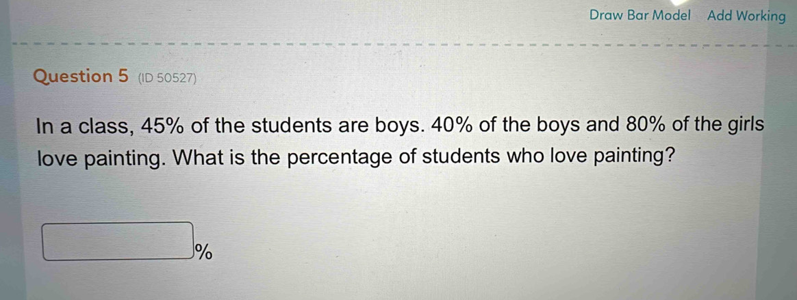 Draw Bar Model Add Working 
Question 5 (ID 50527) 
In a class, 45% of the students are boys. 40% of the boys and 80% of the girls 
love painting. What is the percentage of students who love painting? 
^0