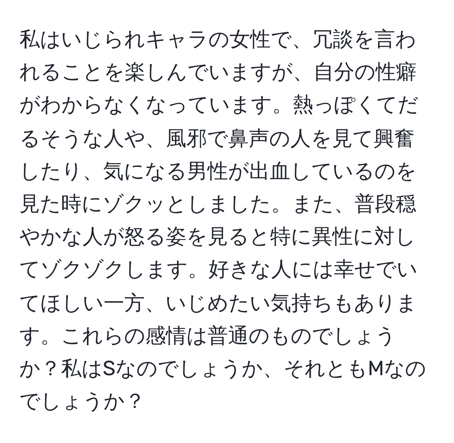 私はいじられキャラの女性で、冗談を言われることを楽しんでいますが、自分の性癖がわからなくなっています。熱っぽくてだるそうな人や、風邪で鼻声の人を見て興奮したり、気になる男性が出血しているのを見た時にゾクッとしました。また、普段穏やかな人が怒る姿を見ると特に異性に対してゾクゾクします。好きな人には幸せでいてほしい一方、いじめたい気持ちもあります。これらの感情は普通のものでしょうか？私はSなのでしょうか、それともMなのでしょうか？