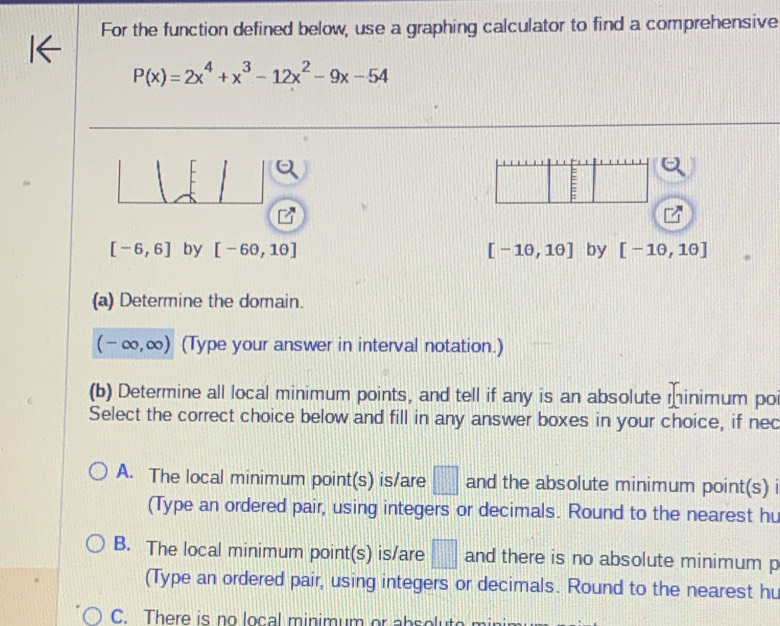 For the function defined below, use a graphing calculator to find a comprehensive
P(x)=2x^4+x^3-12x^2-9x-54
[
E
[-6,6] by [-6θ ,1θ ] [-1θ ,1θ ] by [-1θ ,1θ ]
(a) Determine the domain.
(-∈fty ,∈fty ) (Type your answer in interval notation.)
(b) Determine all local minimum points, and tell if any is an absolute minimum po
Select the correct choice below and fill in any answer boxes in your choice, if nec
A. The local minimum point(s) is/are □ and the absolute minimum point(s) i
(Type an ordered pair, using integers or decimals. Round to the nearest hu
B. The local minimum point(s) is/are □ and there is no absolute minimum p
(Type an ordered pair, using integers or decimals. Round to the nearest hu
C. There is no local minimum or a b s o t