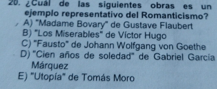 ¿Cuál de las siguientes obras es un
ejemplo representativo del Romanticismo?
A) "Madame Bovary” de Gustave Flaubert
B) "Los Miserables" de Víctor Hugo
C) "Fausto" de Johann Wolfgang von Goethe
D) 'Cien años de soledad" de Gabriel García
Márquez
E) "Utopía" de Tomás Moro