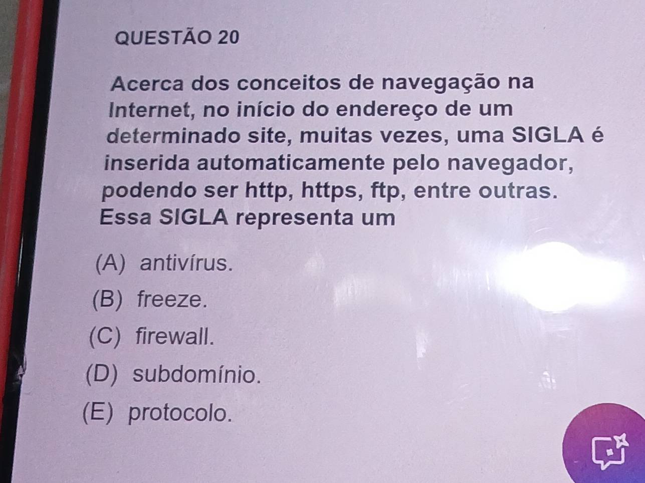 Acerca dos conceitos de navegação na
Internet, no início do endereço de um
determinado site, muitas vezes, uma SIGLA é
inserida automaticamente pelo navegador,
podendo ser http, https, ftp, entre outras.
Essa SIGLA representa um
(A) antivírus.
(B) freeze.
(C) firewall.
(D) subdomínio.
(E) protocolo.