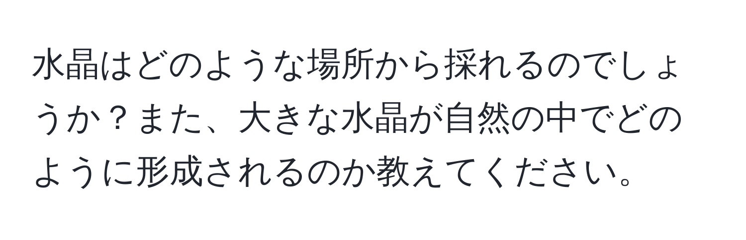 水晶はどのような場所から採れるのでしょうか？また、大きな水晶が自然の中でどのように形成されるのか教えてください。