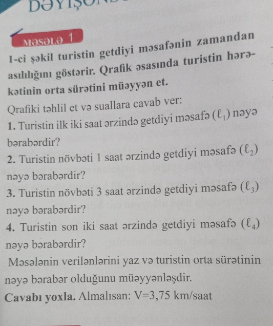 Doyișon 
Masəla 1 
1-ci şəkil turistin getdiyi məsafənin zamandan 
asılılığını göstərir. Qrafik əsasında turistin hərə- 
kətinin orta sürətini müəyyən et. 
Qrafiki təhlil et və suallara cavab ver: 
1. Turistin ilk iki saat ərzində getdiyi məsafə (ell _1) nəyə 
bərabərdir? 
2. Turistin növbəti 1 saat ərzində getdiyi məsafə (ell _2)
nəyə bərabərdir? 
3. Turistin növbəti 3 saat ərzində getdiyi məsafə (ell _3)
nəyə bərabərdir? 
4. Turistin son iki saat ərzində getdiyi məsafə (ell _4)
nəyə bərabərdir? 
Məsələnin verilənlərini yaz və turistin orta sürətinin 
nəyə bərabər olduğunu müəyyənləşdir. 
Cavabı yoxla. Almalısan: V=3,75km/s aat