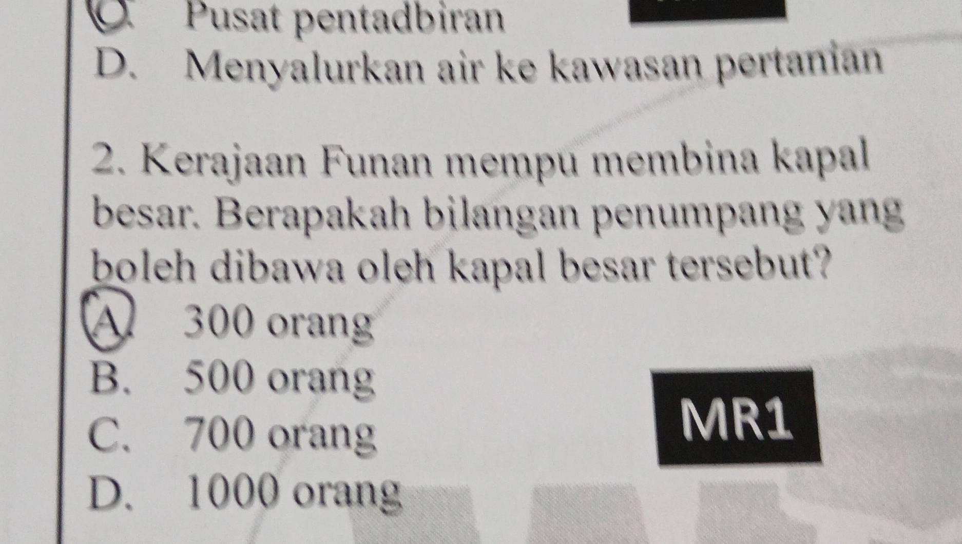 Pusat pentadbiran
D. Menyalurkan air ke kawasan pertanian
2. Kerajaan Funan mempu membina kapal
besar. Berapakah bilangan penumpang yang
boleh dibawa oleh kapal besar tersebut?
300 oran
B. 500 orang
C. 700 orang
MR1
D. 1000 orang