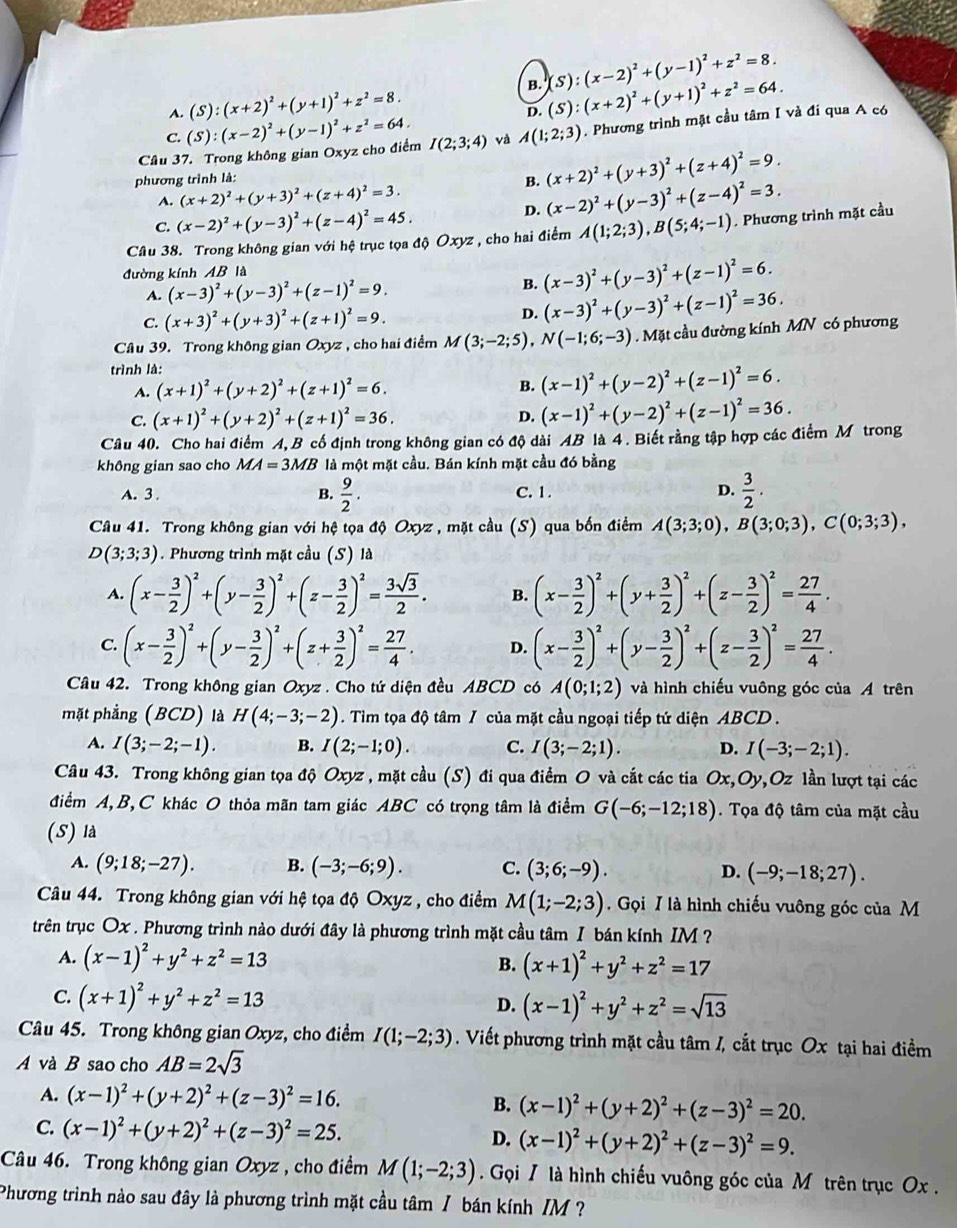 B. (S):(x-2)^2+(y-1)^2+z^2=8.
A. (S):(x+2)^2+(y+1)^2+z^2=8.
D. (S):(x+2)^2+(y+1)^2+z^2=64.
Câu 37. Trong không gian Oxyz cho điểm (S):(x-2)^2+(y-1)^2+z^2=64. I(2;3;4) và A(1;2;3). Phương trình mặt cầu tâm I và đí qua A có
C.
phương trình là:
(x+2)^2+(y+3)^2+(z+4)^2=9.
A. (x+2)^2+(y+3)^2+(z+4)^2=3.
B. (x-2)^2+(y-3)^2+(z-4)^2=3.
C. (x-2)^2+(y-3)^2+(z-4)^2=45.
D.
Câu 38. Trong không gian với hệ trục tọa độ Oxyz , cho hai điểm A(1;2;3),B(5;4;-1). Phương trình mặt cầu
đường kính AB là
A. (x-3)^2+(y-3)^2+(z-1)^2=9.
B. (x-3)^2+(y-3)^2+(z-1)^2=6.
C. (x+3)^2+(y+3)^2+(z+1)^2=9. D. (x-3)^2+(y-3)^2+(z-1)^2=36.
Câu 39. Trong không gian Oxyz , cho hai điểm M(3;-2;5), N(-1;6;-3).Mặt cầu đường kính MN có phương
trình là:
A. (x+1)^2+(y+2)^2+(z+1)^2=6. B. (x-1)^2+(y-2)^2+(z-1)^2=6.
C. (x+1)^2+(y+2)^2+(z+1)^2=36.
D. (x-1)^2+(y-2)^2+(z-1)^2=36.
Câu 40. Cho hai điểm A,B cố định trong không gian có độ dài AB là 4 . Biết rằng tập hợp các điểm M trong
không gian sao cho MA=3MB là một mặt cầu. Bán kính mặt cầu đó bằng
A. 3 . C. 1 . D.  3/2 .
B.  9/2 .
Câu 41. Trong không gian với hệ tọa độ Oxyz , mặt cầu (S) qua bốn điểm A(3;3;0),B(3;0;3),C(0;3;3),
D(3;3;3). Phương trình mặt cầu (S) là
A. (x- 3/2 )^2+(y- 3/2 )^2+(z- 3/2 )^2= 3sqrt(3)/2 . B. (x- 3/2 )^2+(y+ 3/2 )^2+(z- 3/2 )^2= 27/4 .
C. (x- 3/2 )^2+(y- 3/2 )^2+(z+ 3/2 )^2= 27/4 . D. (x- 3/2 )^2+(y- 3/2 )^2+(z- 3/2 )^2= 27/4 .
Câu 42. Trong không gian Oxyz . Cho tứ diện đều ABCD có A(0;1;2) và hình chiếu vuông góc của A trên
mặt phẳng (BCD) là H(4;-3;-2). Tìm tọa độ tâm / của mặt cầu ngoại tiếp tứ diện ABCD .
A. I(3;-2;-1). B. I(2;-1;0). C. I(3;-2;1). D. I(-3;-2;1).
Câu 43. Trong không gian tọa độ Oxyz , mặt cầu (S) đi qua điểm O và cắt các tia Ox,Oy Oz lần lượt tại các
điểm A, B, C khác O thỏa mãn tam giác ABC có trọng tâm là điểm G(-6;-12;18). Tọa độ tâm của mặt cầu
(S) là
A. (9;18;-27). B. (-3;-6;9). C. (3;6;-9). D. (-9;-18;27).
Câu 44. Trong không gian với hệ tọa độ Oxyz , cho điểm M(1;-2;3) Gọi I là hình chiếu vuông góc của M
trên trục Ox . Phương trình nào dưới đây là phương trình mặt cầu tâm I bán kính IM ?
A. (x-1)^2+y^2+z^2=13 B. (x+1)^2+y^2+z^2=17
C. (x+1)^2+y^2+z^2=13
D. (x-1)^2+y^2+z^2=sqrt(13)
Câu 45. Trong không gian Oxyz, cho điểm I(1;-2;3). Viết phương trình mặt cầu tâm /, cắt trục Ox tại hai điểm
A và B sao cho AB=2sqrt(3)
A. (x-1)^2+(y+2)^2+(z-3)^2=16. B. (x-1)^2+(y+2)^2+(z-3)^2=20.
C. (x-1)^2+(y+2)^2+(z-3)^2=25. D. (x-1)^2+(y+2)^2+(z-3)^2=9.
Câu 46. Trong không gian Oxyz , cho điểm M(1;-2;3). Gọi / là hình chiếu vuông góc của M trên trục Ox .
Phương trình nào sau đây là phương trình mặt cầu tâm / bán kính /M ?