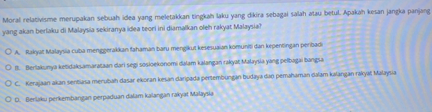 Moral relativisme merupakan sebuah idea yang meletakkan tingkah laku yang dikira sebagai salah atau betul. Apakah kesan jangka panjang
yang akan berlaku di Malaysia sekiranya idea teori ini diamalkan oleh rakyat Malaysia?
A. Rakyat Malaysia cuba menggerakkan fahaman baru mengikut kesesuaian komuniti dan kepentingan peribadi
B. Berlakunya ketidaksamarataan dari segi sosioekonomi dalam kalangan rakyat Malaysia yang pelbagai bangsa
C. Kerajaan akan sentiasa merubah dasar ekoran kesan daripada pertembungan budaya dan pemahaman dalam kalangan rakyat Malaysia
D. Berlaku perkembangan perpaduan dalam kalangan rakyat Malaysia