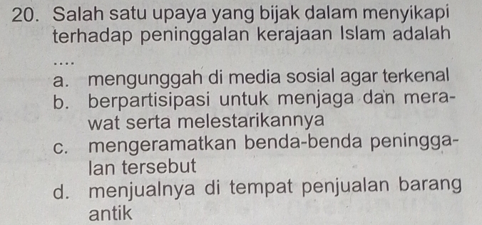 Salah satu upaya yang bijak dalam menyikapi
terhadap peninggalan kerajaan Islam adalah
a. mengunggah di media sosial agar terkenal
b. berpartisipasi untuk menjaga dan mera-
wat serta melestarikannya
c. mengeramatkan benda-benda peningga-
Ian tersebut
d. menjualnya di tempat penjualan barang
antik