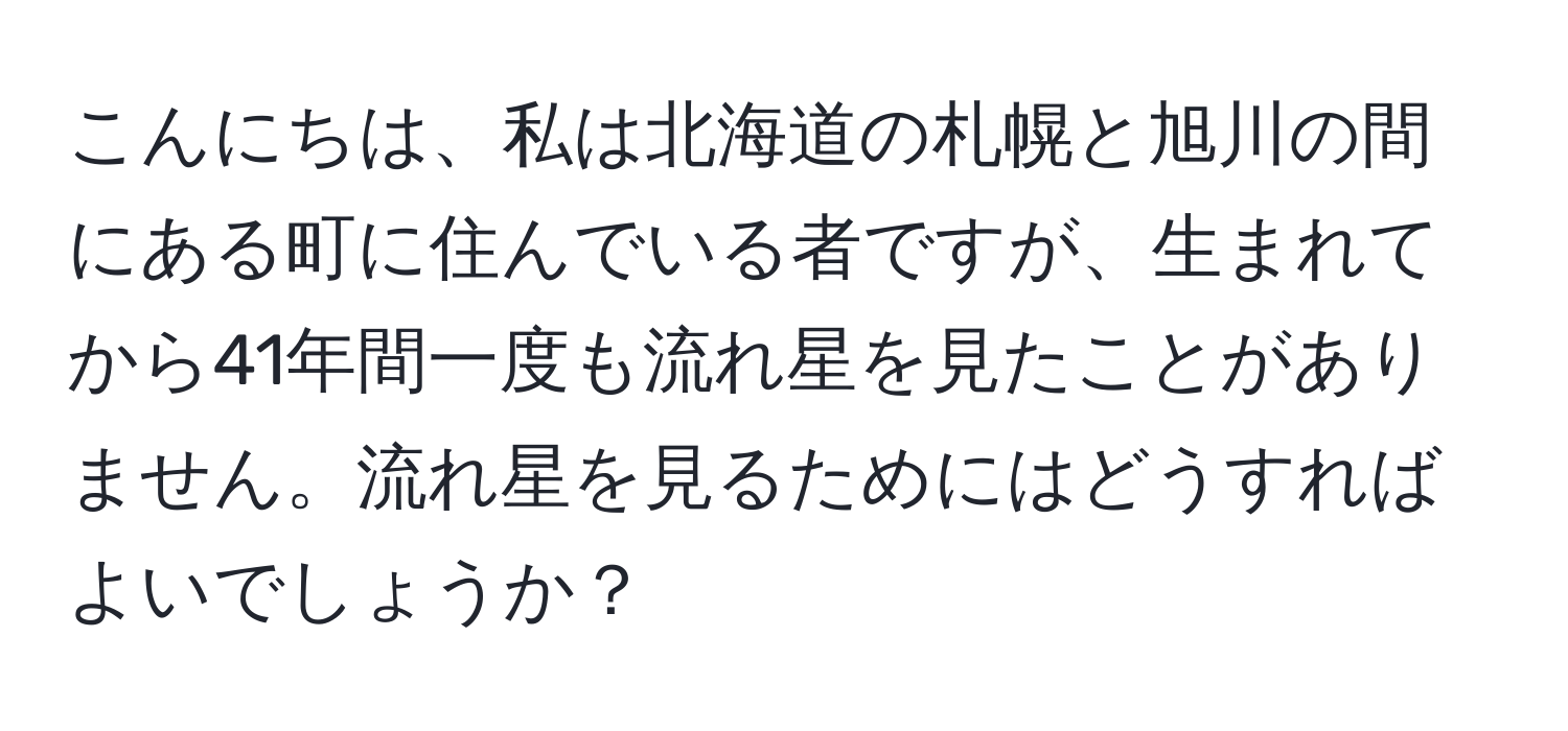 こんにちは、私は北海道の札幌と旭川の間にある町に住んでいる者ですが、生まれてから41年間一度も流れ星を見たことがありません。流れ星を見るためにはどうすればよいでしょうか？