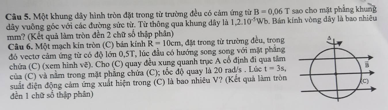 Một khung dây hình tròn đặt trong từ trường đều có cảm ứng từ B=0,06T sao cho mặt phẳng khung 
dây vuông góc với các đường sức từ. Từ thông qua khung dây là 1,2.10^(-5)Wb. Bán kính vòng dây là bao nhiêu 
mm? (Kết quả làm tròn đền 2 chữ số thập phân) 
Câu 6. Một mạch kín tròn (C) bán kính R=10cm , đặt trong từ trường đều, trong 
đó vectơ cảm ứng từ có độ lớn 0,5T, lúc đầu có hướng song song với mặt phăng 
chứa (C) (xem hình vẽ). Cho (C) quay đều xung quanh trục A cố định đi qua tâm 
của (C) và nằm trong mặt phẳng chứa (C); tốc độ quay là 20 rad/s. Lúc t=3s, 
suất điện động cảm ứng xuất hiện trong (C) là bao nhiêu V? (Kết quả làm tròn 
đền 1 chữ số thập phân)