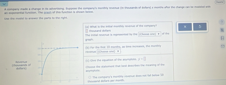 Español
A company made a change in its advertising. Suppose the company's monthly revenue (in thousands of dollars) x months after the change can be modeled with
an exponential function. The graph of this function is shown below.
Use the model to answer the parts to the right.
?
(a) What is the initial monthly revenue of the company? × 5
thousand dollars
The initial revenue is represented by the (Choose one) of the
graph.
(b) For the first 10 months, as time increases, the monthly
revenue (Choose one)
(c) Give the equation of the asymptote. y=□
Choose the statement that best describes the meaning of the
asymptote.
The company's monthly revenue does not fall below 50
thousand dollars per month.