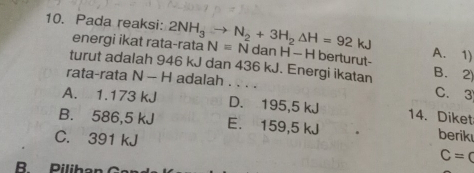 Pada reaksi: 2NH_3to N_2+3H_2△ H=92kJ
energi ikat rata-rata Nequiv NdanH-H berturut-
A. 1)
turut adalah 946 kJ dan 436 kJ. Energi ikatan
B. 2)
rata-rata N-H H adalah . . . .
C. 3
A. 1.173 kJ D. 195,5 kJ
14. Diket
B. 586,5 kJ E. 159,5 kJ berik
C. 391 kJ C=C
B Piliban G an