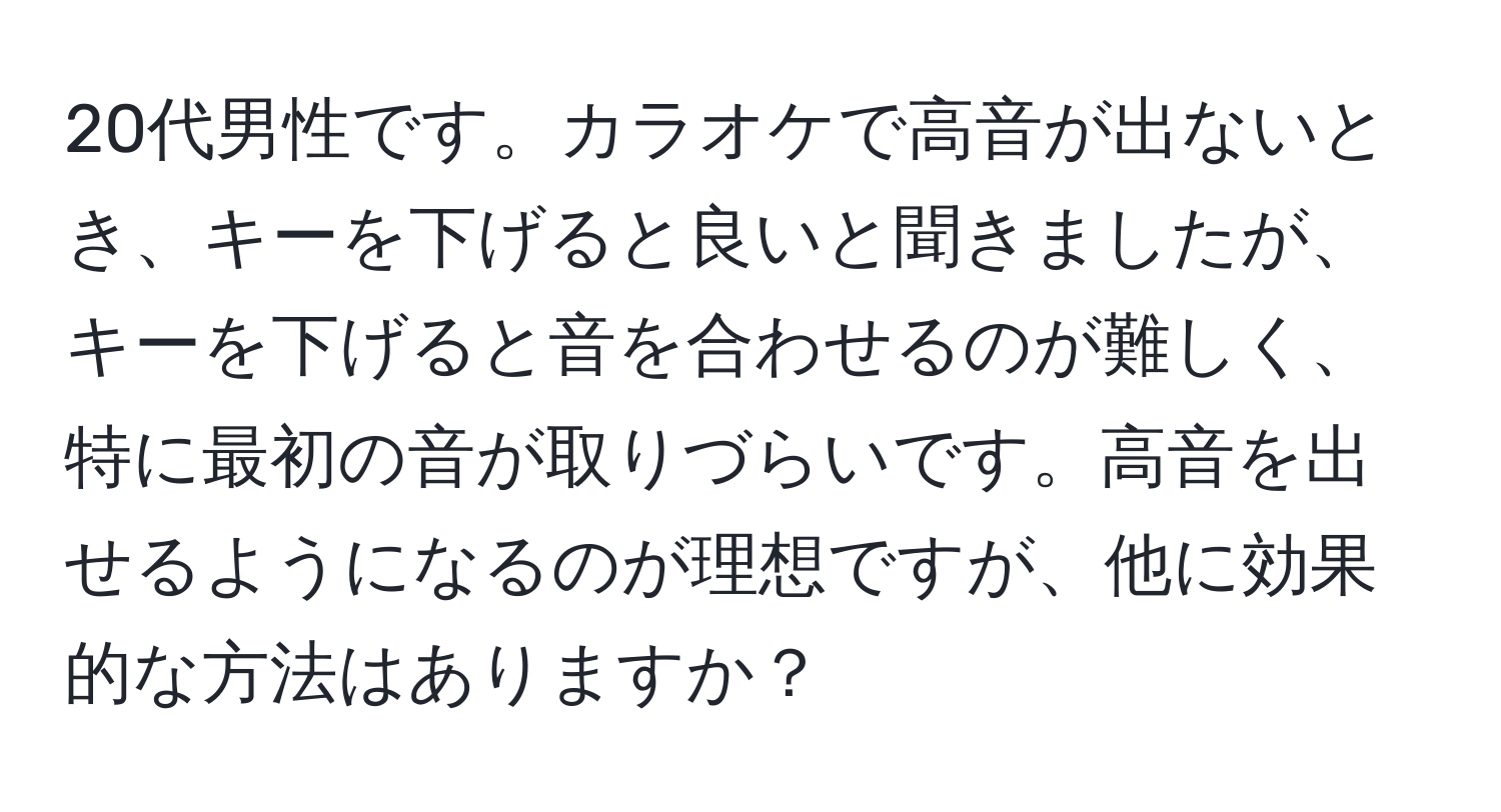 20代男性です。カラオケで高音が出ないとき、キーを下げると良いと聞きましたが、キーを下げると音を合わせるのが難しく、特に最初の音が取りづらいです。高音を出せるようになるのが理想ですが、他に効果的な方法はありますか？