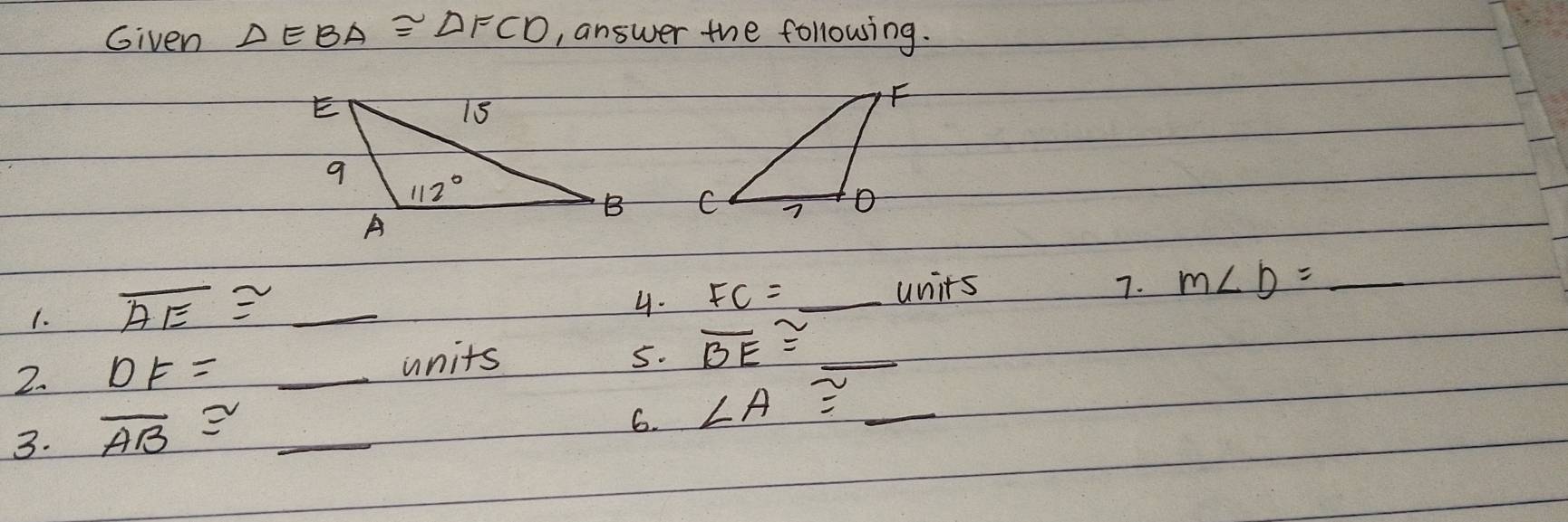 Given △ EBA≌ △ FCD , answer the following.
 
1. overline AE≌ _
4. FC=_ units
7. m∠ b=_ 
2. DF= _
units 5. overline BE≌ _ 
3. overline AB≌ _
6. ∠ A≌ _