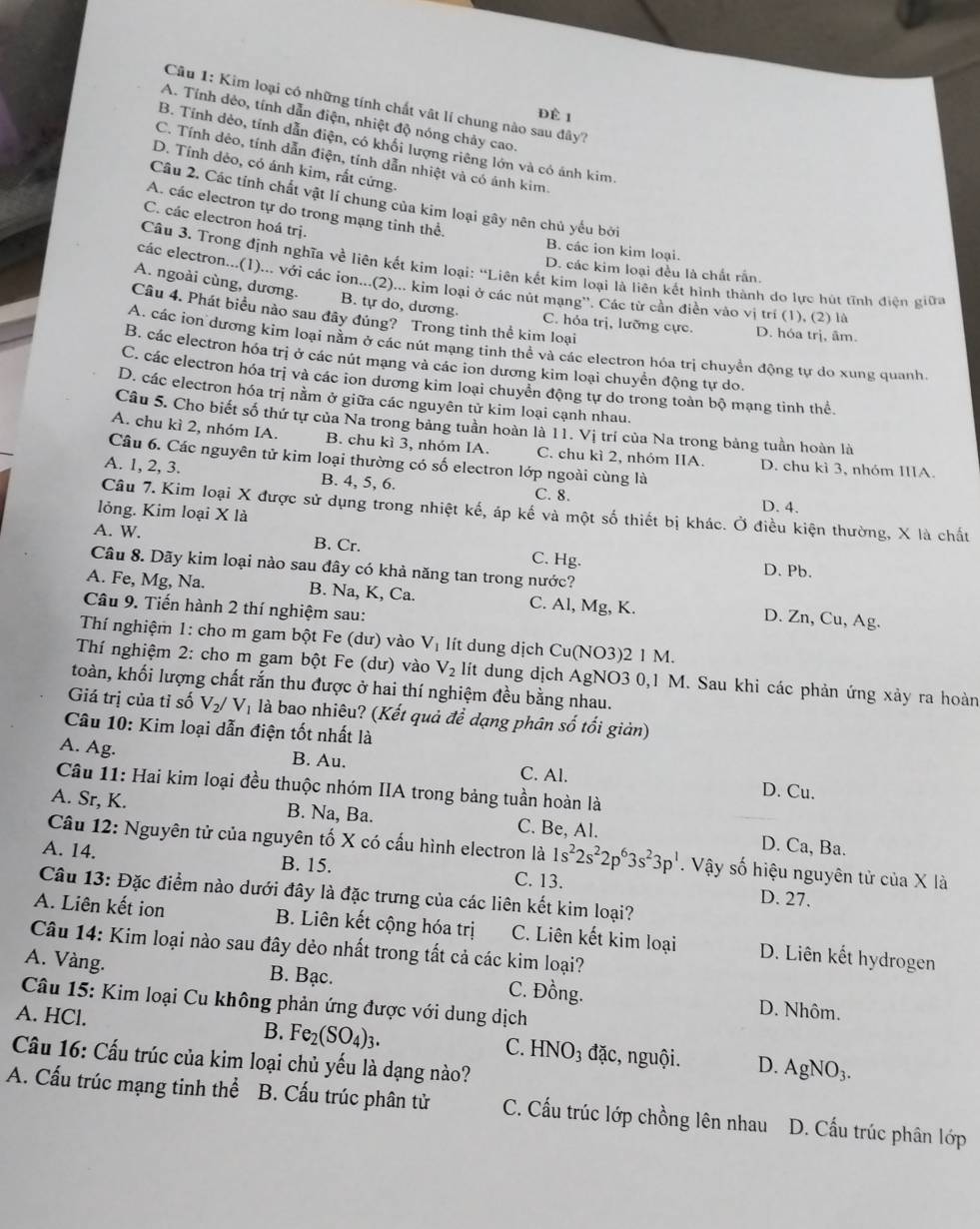 Kim loại có những tính chất vật lí chung nào sau đây?
Đề 1
A. Tính dẻo, tính dẫn điện, nhiệt độ nóng chảy cao
B. Tính dẻo, tính dẫn điện, có khối lượng riêng lớn và có ánh kim.
C. Tính dẻo, tính dẫn điện, tính dẫn nhiệt và có ảnh kim.
D. Tính dẻo, có ánh kim, rất cứng.
Câu 2. Các tính chất vật lí chung của kim loại gây nên chủ yếu bởi
A. các electron tự do trong mạng tinh thể.
C. các electron hoá trị.
B. các ion kim loại.
Cầu 3. Trong định nghĩa về liện kết kim loại: “Liên kết kim loại là liên kết hình thành do lực hút tĩnh điện giữa
D. các kim loại đều là chất rấn.
các electron...(1)... với các ion...(2)... kim loại ở các nút mạng''. Các từ cần điển vào vị trí (1), (2) là
A. ngoài cùng, dương. B. tự do, dương.
Câu 4. Phát biểu nào sau đây đúng? Trong tinh thể kim loại
C. hỏa trị, lưỡng cực. D. hóa trị, âm.
A. các ion dương kim loại nằm ở các nút mạng tinh thể và các electron hóa trị chuyền động tự do xung quanh
B. các electron hóa trị ở các nút mang và các ion dương kim loại chuyển động tự do.
C. các electron hóa trị và các ion dương kim loại chuyền động tự do trong toàn bộ mạng tinh thể
D. các electron hóa trị nằm ở giữa các nguyên tử kim loại cạnh nhau.
Câu 5. Cho biết số thứ tự của Na trong bảng tuần hoàn là 11. Vị trí của Na trong bảng tuần hoàn là
A. chu kì 2, nhóm IA. B. chu kì 3, nhóm IA. C. chu kì 2, nhóm IIA. D. chu kì 3, nhóm IIIA.
Câu 6. Các nguyên tử kim loại thường có số electron lớp ngoài cùng là
A. 1, 2, 3. B. 4, 5, 6. C. 8.
Câu 7. Kim loại X được sử dụng trong nhiệt kế, áp kế và một số thiết bị khác. Ở điều kiện thường, X là chất
lỏng. Kim loại X là
D. 4.
A. W. B. Cr. C. Hg.
Câu 8. Dãy kim loại nào sau đây có khả năng tan trong nước?
D. Pb.
A. Fe, Mg, Na. B. Na, K, Ca. C. Al, Mg, K. D. Zn, Cu, Ag.
Câu 9. Tiến hành 2 thí nghiệm sau:
Thí nghiệm 1: cho m gam bột Fe (dư) vào V_1 lít dung dịch Cu(NO3)2 1 M.
Thí nghiệm 2: cho m gam bột Fe (dư) vào V_2 lít dung dịch AgNO3 0,1 M. Sau khi các phản ứng xảy ra hoàn
toàn, khối lượng chất rắn thu được ở hai thí nghiệm đều bằng nhau.
Giá trị của tỉ số V_2/V l là bao nhiêu? (Kết quả đề dạng phân số tối giản)
Câu 10: Kim loại dẫn điện tốt nhất là
A. Ag. B. Au. C. Al. D. Cu.
Câu 11: Hai kim loại đều thuộc nhóm IIA trong bảng tuần hoàn là
A. Sr, K. B. Na, Ba. C. Be, Al. D. Ca, Ba.
Câu 12: Nguyên tử của nguyên tố X có cấu hình electron là 1s^22s^22p^63s^23p^1. Vậy số hiệu nguyên tử của X là
A. 14. B. 15. C. 13. D. 27.
Câu 13: Đặc điểm nào dưới đây là đặc trưng của các liên kết kim loại?
A. Liên kết ion B. Liên kết cộng hóa trị C. Liên kết kim loại D. Liên kết hydrogen
Câu 14: Kim loại nào sau đây dẻo nhất trong tất cả các kim loại?
A. Vàng. B. Bạc. C. Đồng. D. Nhôm.
Câu 15: Kim loại Cu không phản ứng được với dung dịch
B. Fe_2(SO_4)_3.
A. HCl. đặc, nguội. D.
C. HNO_3
Câu 16: Cấu trúc của kim loại chủ yếu là dạng nào?
AgNO_3.
A. Cấu trúc mạng tinh thể B. Cấu trúc phân tử C. Cấu trúc lớp chồng lên nhau D. Cấu trúc phân lớp