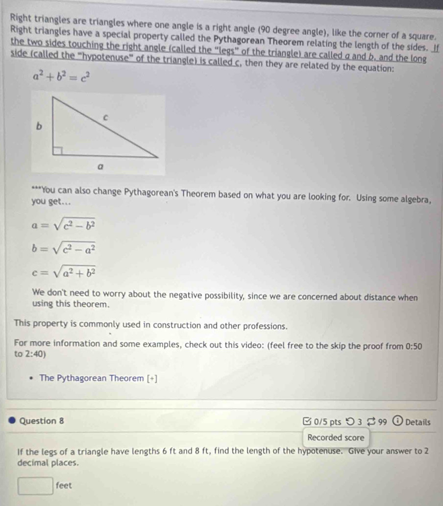 Right triangles are triangles where one angle is a right angle (90 degree angle), like the corner of a square. 
Right triangles have a special property called the Pythagorean Theorem relating the length of the sides. If 
the two sides touching the right angle (called the “legs” of the triangle) are called a and b, and the long 
side (called the "hypotenuse" of the triangle) is called c, then they are related by the equation:
a^2+b^2=c^2
***You can also change Pythagorean's Theorem based on what you are looking for. Using some algebra, 
you get...
a=sqrt(c^2-b^2)
b=sqrt(c^2-a^2)
c=sqrt(a^2+b^2)
We don't need to worry about the negative possibility, since we are concerned about distance when 
using this theorem. 
This property is commonly used in construction and other professions. 
For more information and some examples, check out this video: (feel free to the skip the proof from 0:50
to 2:40)
The Pythagorean Theorem [+] 
Question 8 0/5 pts つ3 $99 Details 
Recorded score 
If the legs of a triangle have lengths 6 ft and 8 ft, find the length of the hypotenuse. Give your answer to 2
decimal places.
□ feet