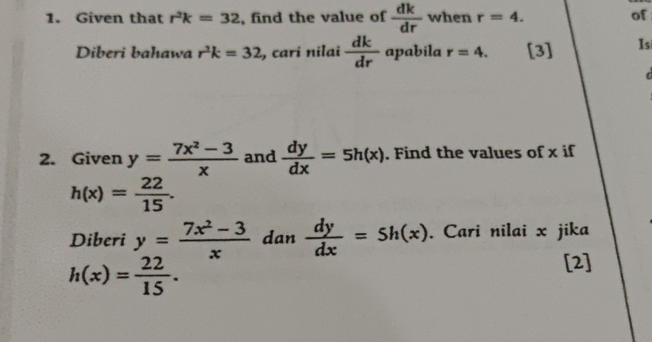 Given that r^2k=32 , find the value of  dk/dr  when r=4. of 
Diberi bahawa r^2k=32 , carí nilai  dk/dr  apabila r=4. [3] 
Isi 
2. Given y= (7x^2-3)/x  and  dy/dx =5h(x). Find the values of x if
h(x)= 22/15 . 
Diberi y= (7x^2-3)/x  dan  dy/dx =5h(x). Cari nilai x jika
h(x)= 22/15 . 
[2]