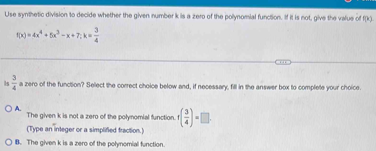 Use synthetic division to decide whether the given number k is a zero of the polynomial function. If it is not, give the value of f(k).
f(x)=4x^4+5x^3-x+7; k= 3/4 
Is  3/4  a zero of the function? Select the correct choice below and, if necessary, fill in the answer box to complete your choice.
A.
The given k is not a zero of the polynomial function. f( 3/4 )=□. 
(Type an integer or a simplified fraction.)
B. The given k is a zero of the polynomial function.