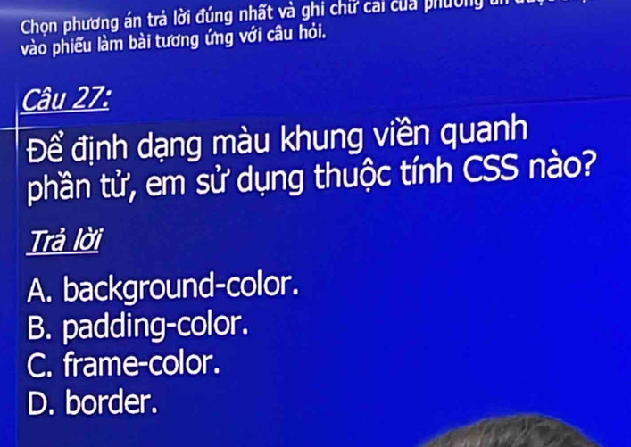 Chon phương án trà lời đúng nhất và ghi chữ cai của phường un
vào phiếu làm bài tương ứng với câu hỏi.
Câu 27:
Để định dạng màu khung viền quanh
phần tử, em sử dụng thuộc tính CSS nào?
Trả lời
A. background-color.
B. padding-color.
C. frame-color.
D. border.