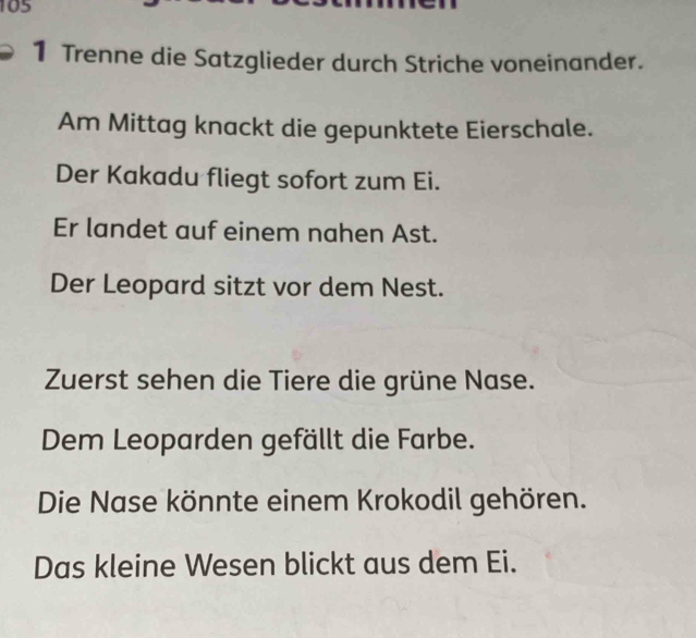105 
1 Trenne die Satzglieder durch Striche voneinander. 
Am Mittag knackt die gepunktete Eierschale. 
Der Kakadu fliegt sofort zum Ei. 
Er landet auf einem nahen Ast. 
Der Leopard sitzt vor dem Nest. 
Zuerst sehen die Tiere die grüne Nase. 
Dem Leoparden gefällt die Farbe. 
Die Nase könnte einem Krokodil gehören. 
Das kleine Wesen blickt aus dem Ei.