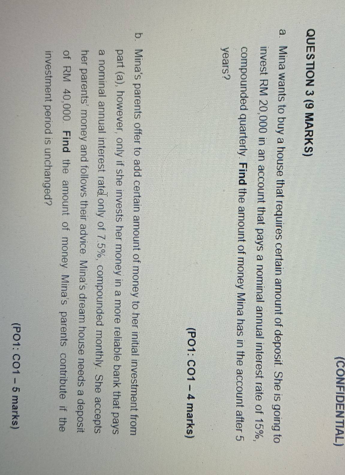 (CONFIDENTIAL) 
QUESTION 3 (9 MARKS) 
a. Mina wants to buy a house that requires certain amount of deposit. She is going to 
invest RM 20,000 in an account that pays a nominal annual interest rate of 15%, 
compounded quarterly. Find the amount of money Mina has in the account after 5
years? 
(PO1: CO1 -4 a marks) 
b. Mina's parents offer to add certain amount of money to her initial investment from 
part (a), however, only if she invests her money in a more reliable bank that pays 
a nominal annual interest rate only of 7.5%, compounded monthly. She accepts 
her parents' money and follows their advice. Mina's dream house needs a deposit 
of RM 40,000. Find the amount of money Mina's parents contribute if the 
investment period is unchanged? 
(PO1: CC 1-5 marks)