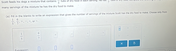 Scott feeds his dogs a mixture that contains overline 5 tubs of dry food in each serving. He has overline 7
many servings of the mixture he has the dry food to make.
(a) Fill in the blanks to write an expression that gives the number of servings of the mixture Scott has the dry food to make. Choose only from
 1/5 ,  6/7 ,+,-,* ,or+.
 □ /□   +
 1/5   6/7  +
×
×
Expression: □ □