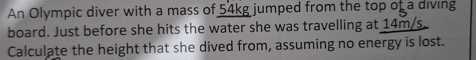 An Olympic diver with a mass of 54kg jumped from the top of a diving 
board. Just before she hits the water she was travelling at 14m/s. 
Calculate the height that she dived from, assuming no energy is lost.