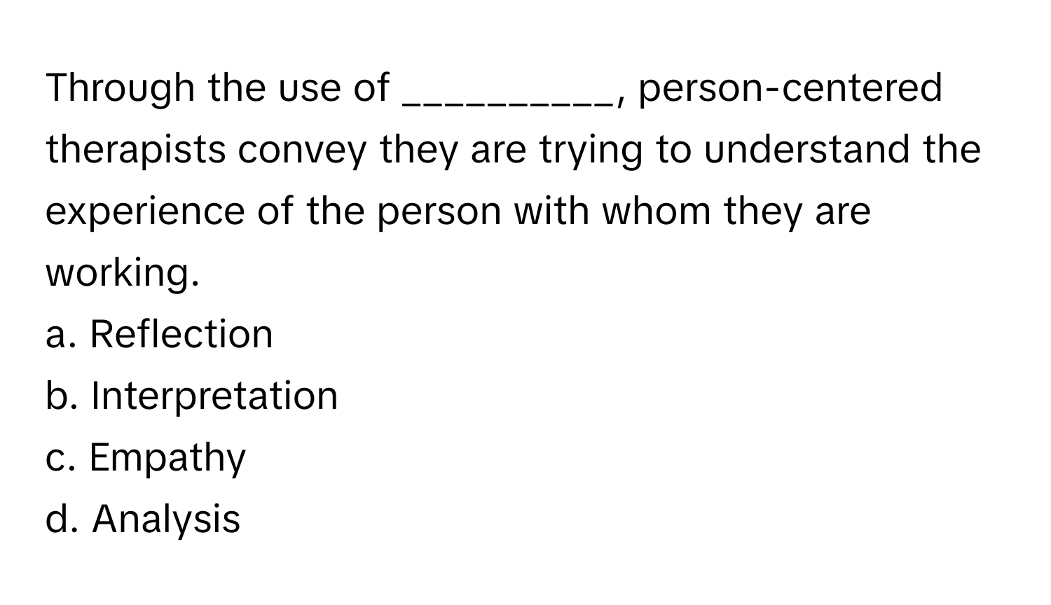 Through the use of __________, person-centered therapists convey they are trying to understand the experience of the person with whom they are working.

a. Reflection
b. Interpretation
c. Empathy
d. Analysis