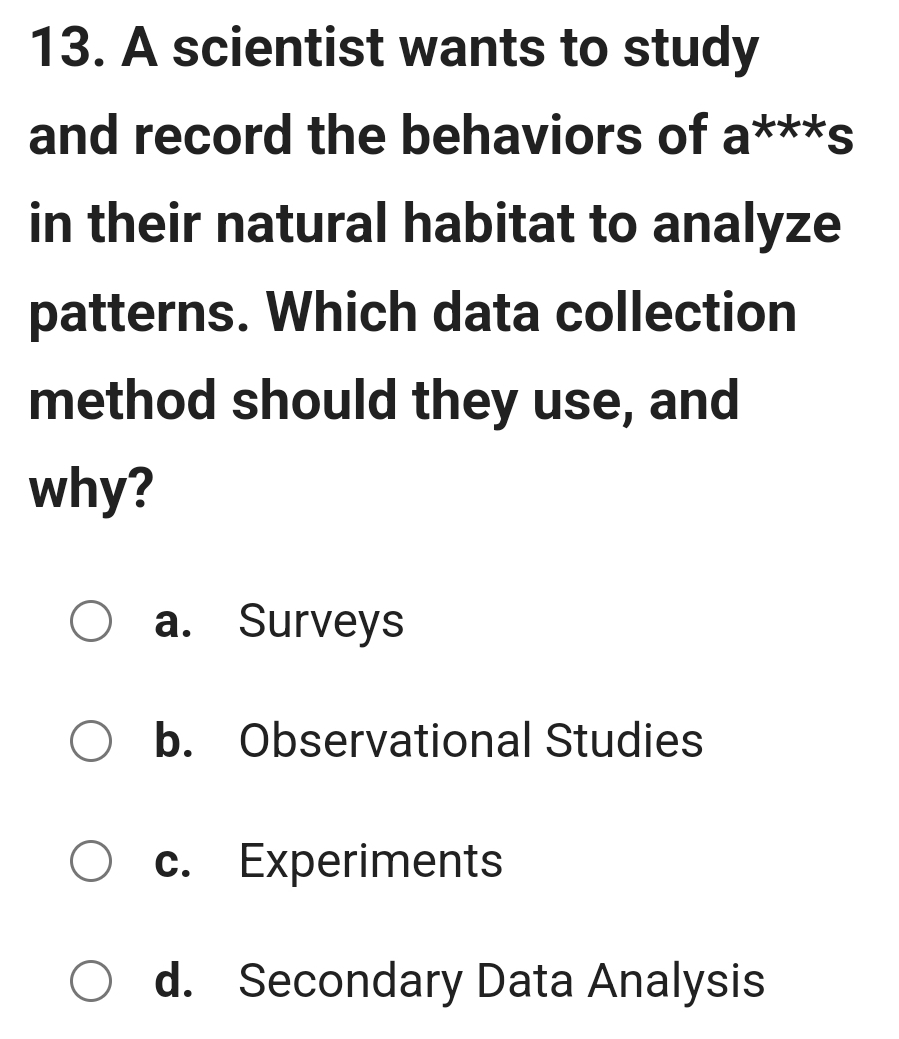 A scientist wants to study
and record the behaviors of a^(xxx)s
in their natural habitat to analyze
patterns. Which data collection
method should they use, and
why?
a. Surveys
b. Observational Studies
c. Experiments
d. Secondary Data Analysis