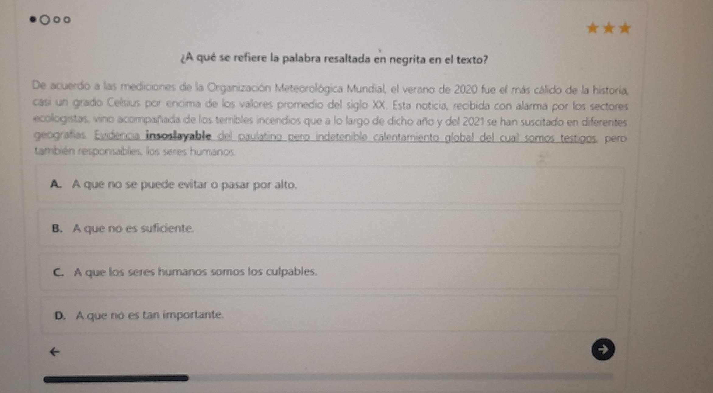 ¿A qué se refiere la palabra resaltada en negrita en el texto?
De acuerdo a las mediciones de la Organización Meteorológica Mundial, el verano de 2020 fue el más cálido de la historia,
casi un grado Celsius por encima de los valores promedio del siglo XX. Esta noticia, recibida con alarma por los sectores
ecologistas, vino acompañada de los teribles incendios que a lo largo de dicho año y del 2021 se han suscitado en diferentes
geografías. Evidencia insoslayable del paulatino pero indetenible calentamiento global del cual somos testigos, pero
también responsables, los seres humanos
A. A que no se puede evitar o pasar por alto.
B. A que no es suficiente.
C. A que los seres humanos somos los culpables.
D. A que no es tan importante.