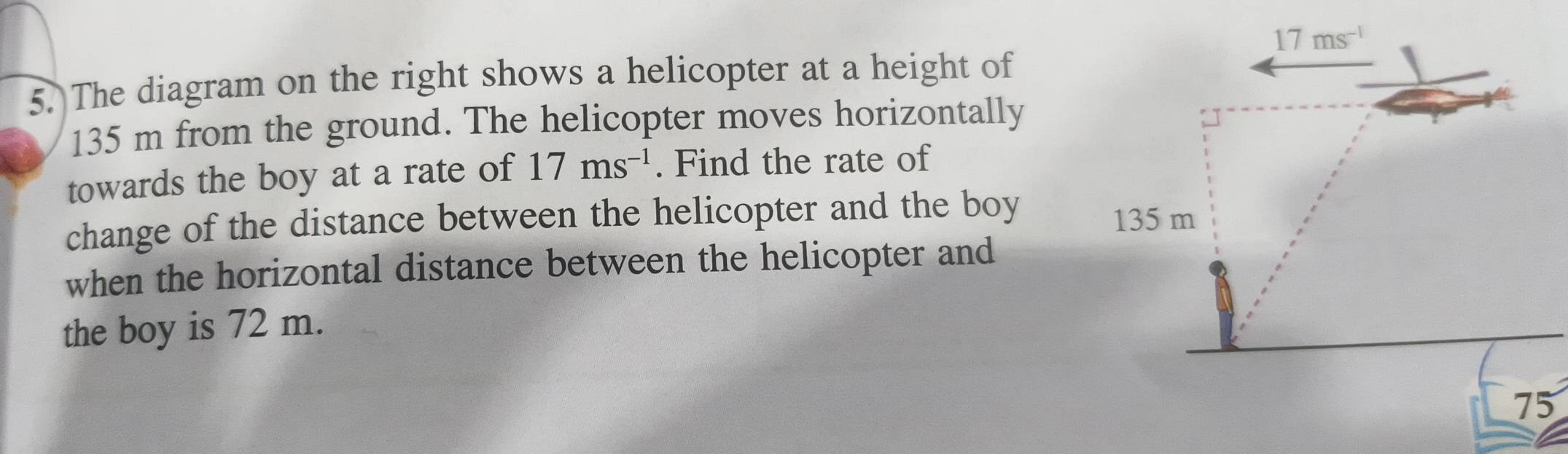 17ms^(-1)
5.)The diagram on the right shows a helicopter at a height of
135 m from the ground. The helicopter moves horizontally 
towards the boy at a rate of 17ms^(-1). Find the rate of 
change of the distance between the helicopter and the boy
135 m
when the horizontal distance between the helicopter and 
the boy is 72 m.
75