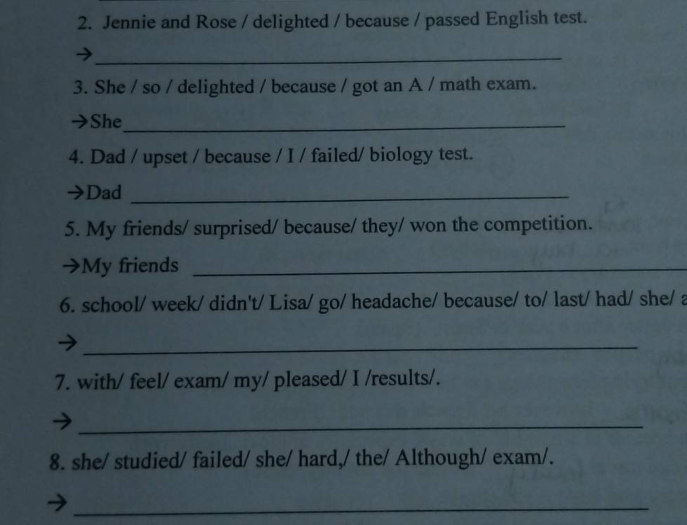 Jennie and Rose / delighted / because / passed English test. 
_ 
3. She / so / delighted / because / got an A / math exam. 
→She_ 
4. Dad / upset / because / I / failed/ biology test. 
Dad_ 
5. My friends/ surprised/ because/ they/ won the competition. 
My friends_ 
6. school/ week/ didn't/ Lisa/ go/ headache/ because/ to/ last/ had/ she/ a 
_ 
7. with/ feel/ exam/ my/ pleased/ I /results/. 
_ 
8. she/ studied/ failed/ she/ hard,/ the/ Although/ exam/. 
_